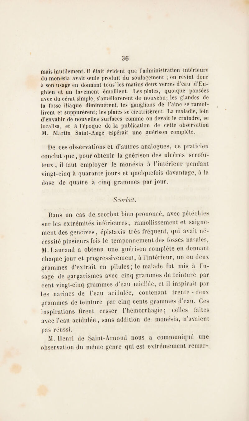 mais inutilement. Il était évident que l’administration intérieure du monésia avait seule produit du soulagement ; on revint donc à son usage en donnant tous les matins deux verres d eau d’En- ghien et un lavement émollient. Les plaies, quoique pansées avec du cérat simple, s’améliorèrent de nouveau; les glandes de la fosse iliaque diminuèrent, les ganglions de l’aine se ramol¬ lirent et suppurèrent; les plaies se cicatrisèrent. La maladie, loin d’envahir de nouvelles surfaces comme on devait le craindre, se localisa, et à l’époque de la publication de celte observation M. Martin Saint-Ange espérait une guérison complète. De ces observations et d’autres analogues, ce praticien conclut que, pour obtenir la guérison des ulcères scrofu¬ leux , il faut employer le monésia à l’intérieur pendant vingt-cinq à quarante jours et quelquefois davantage, à la dose de quatre à cinq grammes par jour. Scorbut. Dans un cas de scorbut bien prononcé, avec pétéchies sur les extrémités inférieures, ramollissement et saigne¬ ment des gencives, épistaxis très fréquent, qui avait né¬ cessité plusieurs fois le temponnement des fosses nasales, M.Laurand a obtenu une guérison complète en donnant chaque jour et progressivement, à l’intérieur, un ou deux grammes d’extrait en pilules; le malade fut mis à l’u¬ sage de gargarismes avec cinq grammes de teinture par cent vingt-cinq grammes d’eau miellée, et il inspirait par les narines de l’eau acidulée, contenant trente - deux grammes de teinture par cinq cents grammes d’eau. Ces inspirations firent cesser l’hémorrhagie; celles faites avec l’eau acidulée , sans addition de monésia, n’avaient pas réussi. M. Henri de Saint-Arnoud nous a communiqué une observation du même genre qui est extrêmement remar-