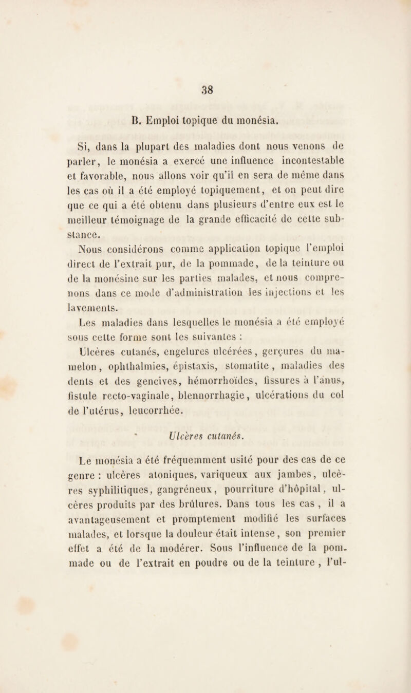 B. Emploi topique du monésia. Si, dans la plupart des maladies dont nous venons de parler, le monésia a exercé une influence incontestable et favorable, nous allons voir qu’il en sera de même dans les cas où il a été employé topiquement, et on peut dire que ce qui a été obtenu dans plusieurs d’entre eux est le meilleur témoignage de la grande efficacité de cette sub¬ stance. Nous considérons comme application topique l’emploi direct de l’extrait pur, de la pommade, delà teinture ou de la monésine sur les parties malades, et nous compre¬ nons dans ce mode d’administration les injections et les lavements. Les maladies dans lesquelles le monésia a été employé sous cette forme sont les suivantes : Ulcères cutanés, engelures ulcérées, gerçures du ma¬ melon, ophthalmies, épistaxis, stomatite, maladies des dents et des gencives, hémorrhoides, fissures à l’anus, fistule recto-vaginale, blennorrhagie, ulcérations du col de l’utérus, leucorrhée. Ulcères cutanés. Le monésia a été fréquemment usité pour des cas de ce genre: ulcères atoniques, variqueux aux jambes, ulcè¬ res syphilitiques, gangréneux, pourriture d’hôpital, ul¬ cères produits par des brûlures. Dans tous les cas , il a avantageusement et promptement modifié les surfaces malades, et lorsque la douleur était intense, son premier effet a été de la modérer. Sous l’influence de la pom¬ made ou de l’extrait en poudre ou de la teinture , Lui-