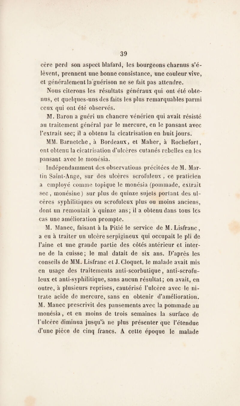 eère perd son aspect blafard, les bourgeons charnus s’é¬ lèvent, prennent une bonne consistance, une couleur vive, et généralement la guérison ne se fait pas attendre. Nous citerons les résultats généraux qui ont été obte¬ nus, et quelques-uns des faits les plus remarquables parmi ceux qui ont été observés. M. Baron a guéri un chancre vénérien qui avait résisté au traitement général par le mercure, en le pansant avec l’extrait sec; il a obtenu la cicatrisation en huit jours. MM. Barnetclie, à Bordeaux, et Maher, à Rochefort, ont obtenu la cicatrisation d’ulcères cutanés rebelles en les pansant avec le monésia. Indépendamment des observations précitées de M. Mar¬ tin Saint-Ange, sur des ulcères scrofuleux, ce praticien a employé comme topique le monésia (pommade, extrait sec , monésine) sur plus de quinze sujets portant des ul¬ cères syphilitiques ou scrofuleux plus ou moins anciens, dont un remontait à quinze ans; il a obtenu dans tous les cas une amélioration prompte. M. Manec, faisant à la Pitié le service de M. Lisfranc, a eu à traiter un ulcère serpigineux qui occupait le pli de l’aine et une grande partie des côtés antérieur et inter¬ ne de la cuisse; le mal datait de six ans. D’après les conseils de MM. Lisfranc et J. Cloquet, le malade avait mis en usage des traitements anti-scorbutique, anti-scrofu¬ leux et anti-syphilitique, sans aucun résultat; on avait, en outre, à plusieurs reprises, cautérisé l’ulcère avec le ni¬ trate acide de mercure, sans en obtenir d’amélioration. M. Manec prescrivit des pansements avec la pommade au monésia, et en moins de trois semaines la surface de l'ulcère diminua jusqu’à ne plus présenter que l’étendue d’une pièce de cinq francs. A cette époque le malade