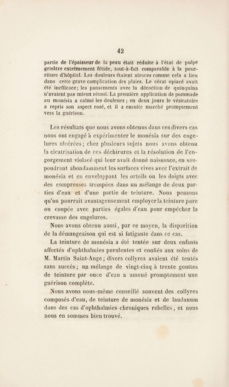 partie de l’épaisseur de la peau était réduite à l’état de pulpe grisâtre extrêmement fétide, tout-à-fait comparable à la pour¬ riture d’hôpital. Les douleurs étaient atroces comme cela a lieu dans cette grave complication des plaies. Le cérat opiacé avait été inefficace; les pansements avec la décoction de quinquina n’avaient pas mieux réussi. La première application de pommade au monésia a calmé les douleurs ; en deux jours le vésicatoire a repris son aspect rosé, et il a ensuite marché promptement vers la guérison. Les résultats que nous avons obtenus dans ces divers cas nous ont engagé à expérimenter le monésia sur des enge¬ lures ulcérées; chez plusieurs sujets nous avons obtenu la cicatrisation de ces déchirures et la résolution de l’en¬ gorgement violacé qui leur avait donné naissance, en sau¬ poudrant abondamment les surfaces vives avec l’extrait de monésia et en enveloppant les orteils ou les doigts avec des compresses trempées dans un mélange de deux par¬ ties d’eau et d’une partie de teinture. Nous pensons qu’on pourrait avantageusement employer la teinture pure ou coupée avec parties égales d’eau pour empêcher la crevasse des engelures. Nous avons obtenu aussi, par ce moyen, la disparition de la démangeaison qui est si fatigante dans ce cas. La teinture de monésia a été tentée sur deux enfants affectés d’ophthalmies purulentes et confiés aux soins de M. Martin Saint-Ange ; divers collyres avaient été tentés sans succès; un mélange de vingt-cinq à trente gouttes de teinture par once d’eau a amené promptement une guérison complète. Nous avons nous-même conseillé souvent des collyres composés d’eau, de teinture de monésia et de laudanum dans des cas d’ophlhalmies chroniques rebelles, et nous nous en sommes bien trouvé.