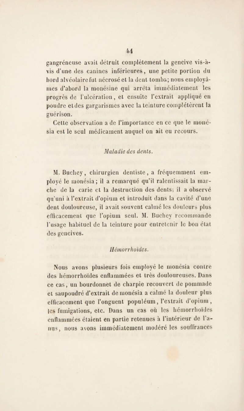 gangréneuse avait détruit complètement la gencive vis-à- vis d’une des canines inférieures, une petite portion du bord alvéolaire fut nécrosé et la dent tomba; nous employâ¬ mes d’abord la monésine qui arrêta immédiatement les progrès de l’ulcération, et ensuite l’extrait appliqué en poudre etdes gargarismes avec la teinture complétèrent la guérison. Celte observation a de l’importance en ce que le moné- sia est le seul médicament auquel on ait eu recours. Maladie des dents. M. Bucliey, chirurgien dentiste, a fréquemment em¬ ployé le monésia; il a remarqué qu’il ralentissait la mar¬ che de la carie et la destruction des dents; il a observé qu’uni à l’extrait d’opium et introduit dans la cavité d’une dent douloureuse, il avait souvent calmé les douleurs plus efficacement que l’opium seul. M. Buchcy recommande Tusage habituel de la teinture pour entretenir le bon état des gencives. Hémorrlioïdes. Nous avons plusieurs fois employé le monésia contre des hémorrlioïdes enflammées et très douloureuses. Dans ce cas, un bourdonnet de charpie recouvert de pommade et saupoudré d’extrait de monésia a calmé la douleur plus efficacement que l’onguent populéum, l’extrait d’opium, les fumigations, etc. Dans un cas où les hémorrlioïdes enflammées étaient en partie retenues à l’intérieur de l’a¬ nus, nous avons immédiatement modéré les souffrances