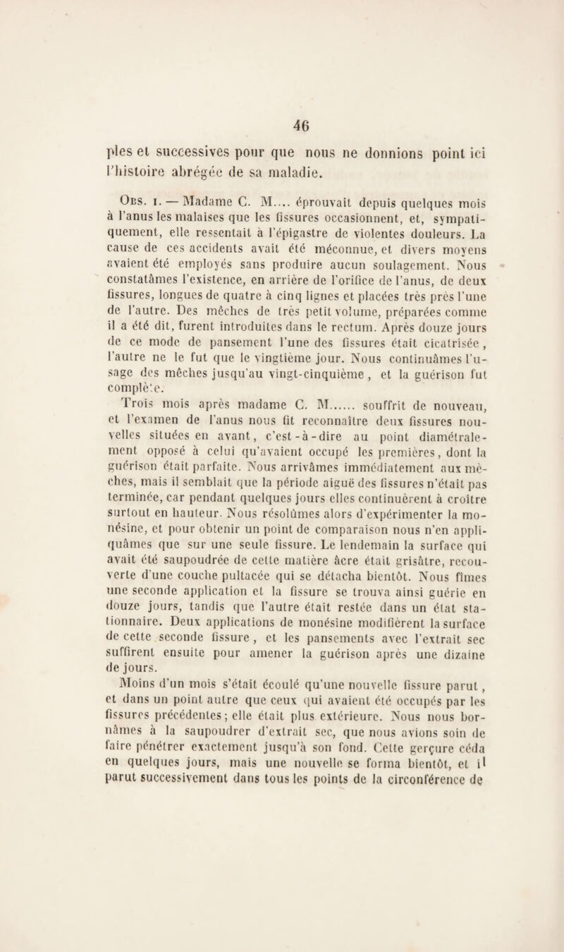 pies et successives pour que nous ne donnions point ici rhistoire abrégée de sa maladie. Obs. i. — Madame C. M.... éprouvait depuis quelques mois à l’anus les malaises que les Assures occasionnent, et, sympati- quement, elle ressentait à l’épigastre de violentes douleurs. La cause de ces accidents avait été méconnue, et divers moyens avaient été employés sans produire aucun soulagement. Nous constatâmes l’existence, en arrière de l’orifice de l’anus, de deux fissures, longues de quatre à cinq lignes et placées très près l’une de l’autre. Des mèches de très petit volume, préparées comme il a été dit, furent introduites dans le rectum. Après douze jours de ce mode de pansement l’une des fissures était cicatrisée , l’autre ne le fut que le vingtième jour. Nous continuâmes l’u¬ sage des mèches jusqu’au vingt-cinquième, et la guérison fut complète. Trois mois après madame C. M. souffrit de nouveau, et l’examen de l’anus nous fit reconnaître deux fissures nou¬ velles situées en avant, c’est-à-dire au point diamétrale¬ ment opposé à celui qu’avaient occupé les premières, dont la guérison était parfaite. Nous arrivâmes immédiatement aux mè¬ ches, mais il semblait que la période aiguë des fissures n’était pas terminée, car pendant quelques jours elles continuèrent à croître surtout en hauteur. Nous résolûmes alors d’expérimenter la mo- nésine, et pour obtenir un point de comparaison nous n’en appli¬ quâmes que sur une seule fissure. Le lendemain la surface qui avait été saupoudrée de cette matière âcre était grisâtre, recou¬ verte d'une couche pultacée qui se détacha bientôt. Nous fîmes une seconde application et la fissure se trouva ainsi guérie en douze jours, tandis que l’autre était restée dans un état sta¬ tionnaire. Deux applications de monésine modifièrent la surface de cette seconde fissure , et les pansements avec l’extrait sec suffirent ensuite pour amener la guérison après une dizaine de jours. Moins d’un mois s’était écoulé qu’une nouvelle fissure parut, et dans un point autre que ceux qui avaient été occupés par les fissures précédentes ; elle était plus extérieure. Nous nous bor¬ nâmes à la saupoudrer d’extrait sec, que nous avions soin de faire pénétrer exactement jusqu’à son fond. Cette gerçure céda en quelques jours, mais une nouvelle se forma bientôt, et il parut successivement dans tous les points de la circonférence de