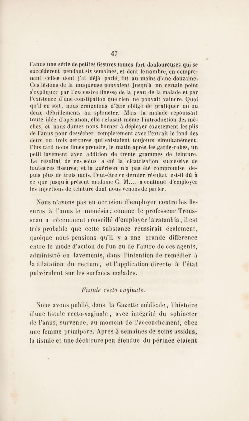 l’anus une série de petites Assures toutes fort douloureuses qui se succédèrent pendant six semaines, et dont le nombre, en compre¬ nant celles dont j’ai déjà parlé, fut au moins d’une douzaine. Ces lésions de la muqueuse pouvaient jusqu’à un certain point s’expliquer par l’excessive Anesse de la peau de la malade et par l’existence d’une constipation que rien ne pouvait vaincre. Quoi qu’il en soit, nous craignions d’être obligé de pratiquer un ou deux débridements au sphincter. Mais la malade repoussait toute idée d'opération, elle refusait même l’introduction des mè¬ ches, et nous dûmes nous borner à déployer exactement les plis de l’anus pour dessécher complètement avec l’extrait le fond des deux ou trois gerçures qui existaient toujours simultanément. Plus tard nous fîmes prendre, le matin après les garde-robes, un petit lavement avec addition de trente grammes de teinture. Le résultat de ces soins a été la cicatrisation successive de toutes ces Assures; et la guérison n’a pas été compromise de¬ puis plus de trois mois. Peut-être ce dernier résultat est-il dû à ce que jusqu’à présent madame G. M.... a continué d’employer les injections de teinture dont nous venons de parler. Nous n’avons pas eu occasion d’employer contre les As¬ sures à l’anus le monésia ; comme le professeur Trous¬ seau a récemment conseillé d’employer laratanhia, il est très probable que cette substance réussirait également, quoique nous pensions qu’il y a une grande différence entre le mode d’action de l’un ou de l’autre de ces agents, administré en lavements, dans l’intention de remédier à la dilatation du rectum, et l’application directe à l’état pulvérulent sur les surfaces malades. Fistule recto vaginale. Nous avons publié, dans la Gazette médicale, l’histoire d’une fistule recto-vaginale , avec intégrité du sphincter de l’anus, survenue, au moment de l’accouchement, chez une femme primipare. Après 3 semaines de soins assidus, la Aslule et une déchirure peu étendue du périnée étaient