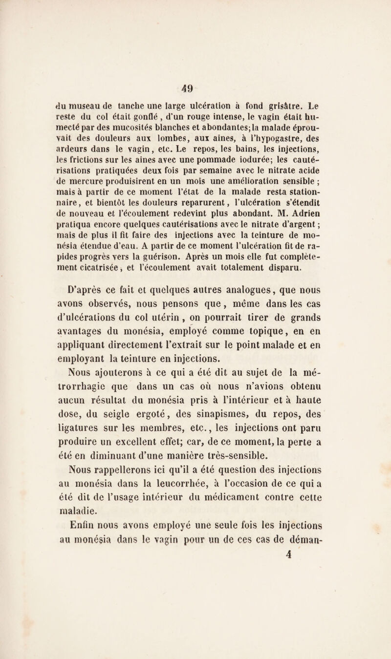 du museau de tanche une large ulcération à fond grisâtre. Le reste du col était gonflé , d’un rouge intense, le vagin était hu¬ mecté par des mucosités blanches et abondantes; la malade éprou¬ vait des douleurs aux lombes, aux aines, à l’hypogastre, des ardeurs dans le vagin, etc. Le repos, les bains, les injections, les frictions sur les aines avec une pommade iodurée; les cauté¬ risations pratiquées deux fois par semaine avec le nitrate acide de mercure produisirent en un mois une amélioration sensible ; mais à partir de ce moment l’état de la malade resta station¬ naire , et bientôt les douleurs reparurent, l’ulcération s’étendit de nouveau et l’écoulement redevint plus abondant. M. Adrien pratiqua encore quelques cautérisations avec le nitrate d’argent ; mais de plus il fit faire des injections avec la teinture de mo- nésia étendue d’eau. A partir de ce moment l’ulcération fit de ra¬ pides progrès vers la guérison. Après un mois elle fut complète¬ ment cicatrisée, et l’écoulement avait totalement disparu. D’après ce fait et quelques autres analogues, que nous avons observés, nous pensons que, même dans les cas d’ulcérations du col utérin, on pourrait tirer de grands avantages du monésia, employé comme topique, en en appliquant directement l’extrait sur le point malade et en employant la teinture en injections. Nous ajouterons à ce qui a été dit au sujet de la mé- trorrhagie que dans un cas où nous n’avions obtenu aucun résultat du monésia pris à l’intérieur et à haute dose, du seigle ergoté, des sinapismes, du repos, des ligatures sur les membres, etc., les injections ont paru produire un excellent effet; car, de ce moment, la perte a été en diminuant d’une manière très-sensible. Nous rappellerons ici qu’il a été question des injections au monésia dans la leucorrhée, à l’occasion de ce qui a été dit de l’usage intérieur du médicament contre cette maladie. Enfin nous avons employé une seule fois les injections au monésia dans le vagin pour un de ces cas de déman- 4