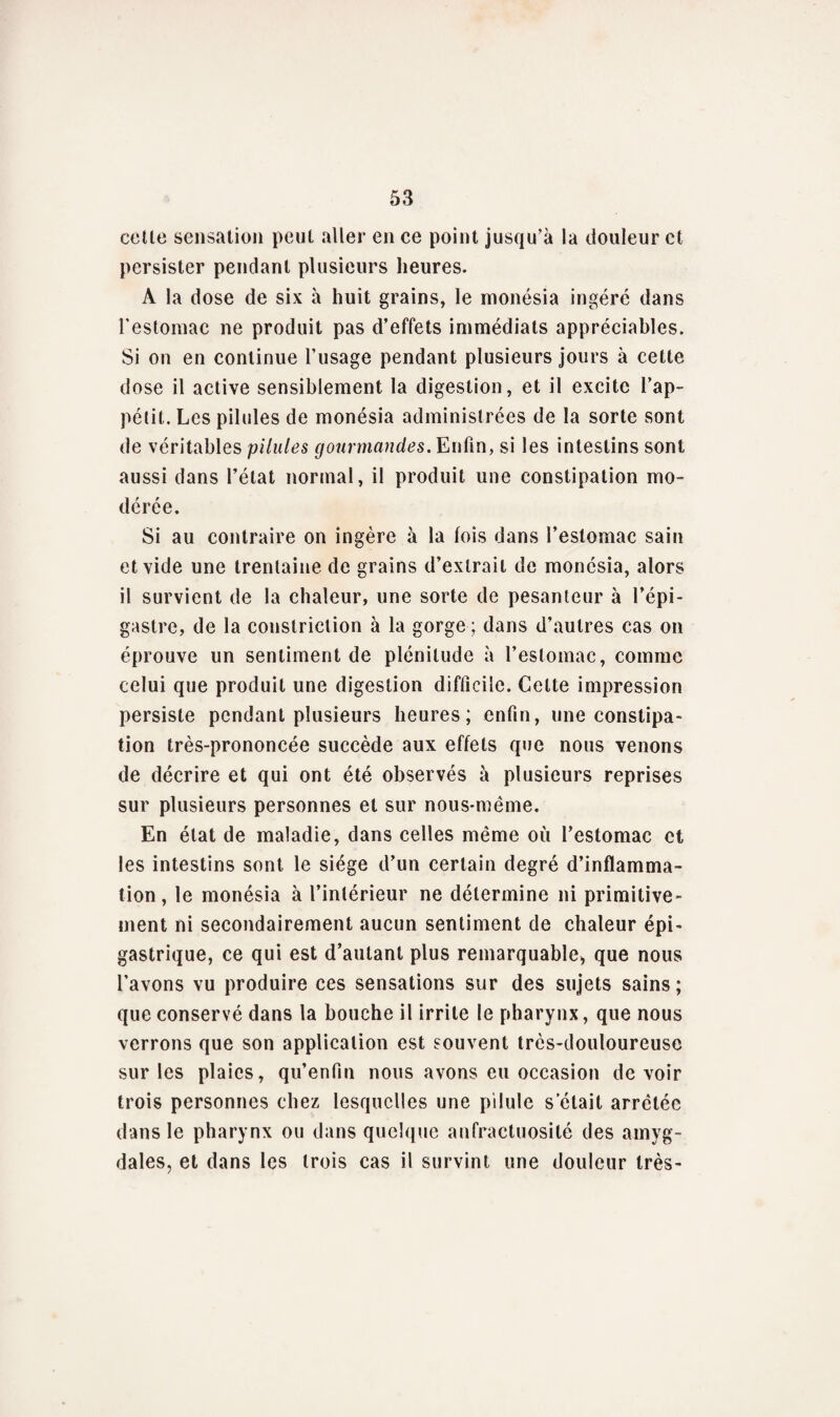 celle sensation peut aller en ce point jusqu'à la douleur et persister pendant plusieurs heures. A la dose de six à huit grains, le monésia ingéré dans l'estomac ne produit pas d’effets immédiats appréciables. Si on en continue l’usage pendant plusieurs jours à cette dose il active sensiblement la digestion, et il excite l’ap- pélit. Les pilules de monésia administrées de la sorte sont de véritables pilules gourmandes. Enfin, si les intestins sont aussi dans l’état normal, il produit une constipation mo¬ dérée. Si au contraire on ingère à la lois dans l’estomac sain et vide une trentaine de grains d’extrait de monésia, alors il survient de la chaleur, une sorte de pesanteur à l’épi¬ gastre, de la conslriction à la gorge ; dans d’aulres cas on éprouve un sentiment de plénitude à l’estomac, comme celui que produit une digestion difficile. Celte impression persiste pendant plusieurs heures; enfin, une constipa¬ tion très-prononcée succède aux effets que nous venons de décrire et qui ont été observés à plusieurs reprises sur plusieurs personnes et sur nous-méme. En état de maladie, dans celles même où l’estomac et les intestins sont le siège d’un certain degré d’inflamma¬ tion, le monésia à l’intérieur ne détermine ni primitive¬ ment ni secondairement aucun sentiment de chaleur épi¬ gastrique, ce qui est d’autant plus remarquable, que nous l'avons vu produire ces sensations sur des sujets sains ; que conservé dans la bouche il irrite le pharynx, que nous verrons que son application est souvent très-douloureuse sur les plaies, qu’enfin nous avons eu occasion devoir trois personnes chez lesquelles une pilule s était arrêtée dans le pharynx ou dans quelque anfractuosité des amyg¬ dales, et dans les trois cas il survint une douleur très-