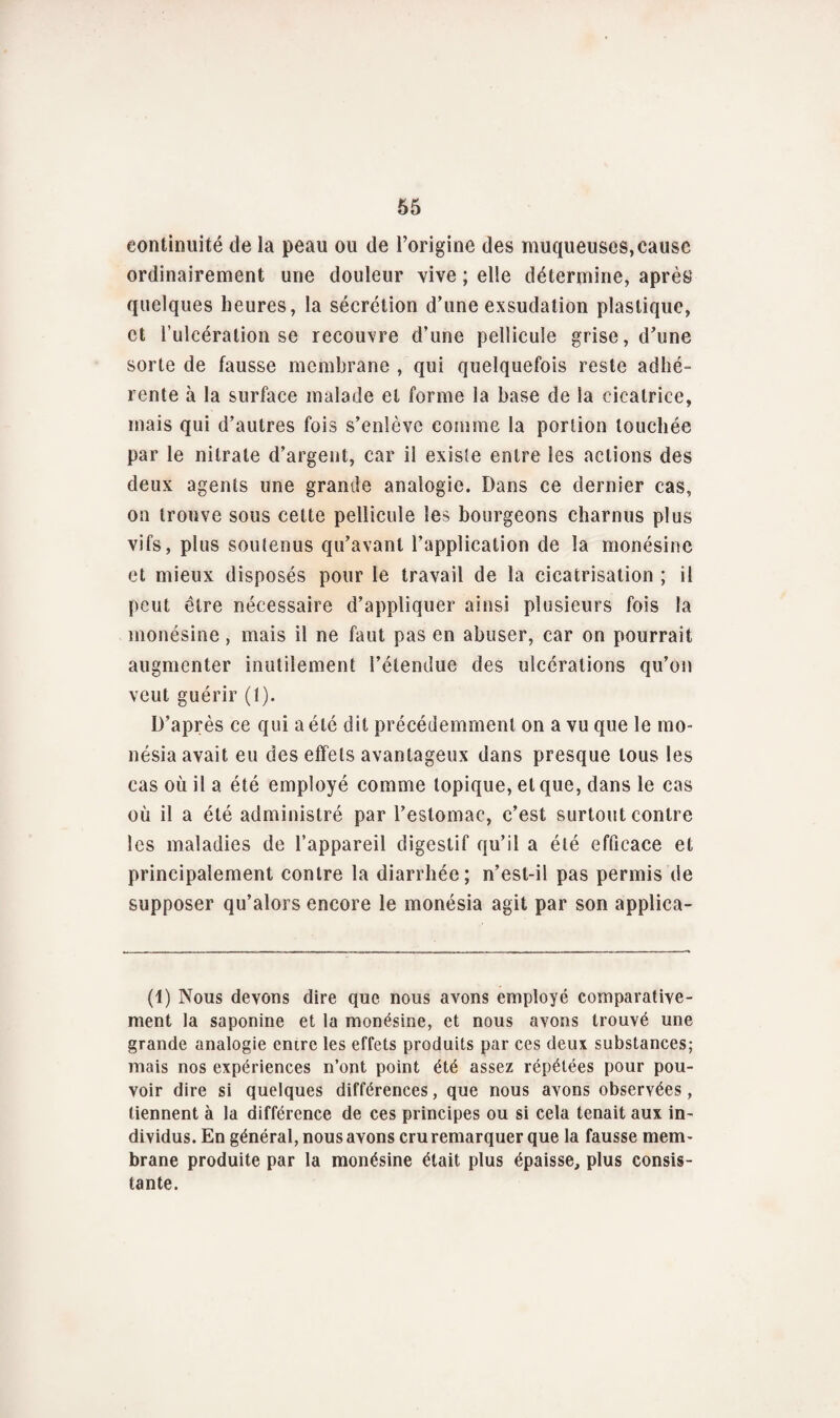 continuité de la peau ou de l’origine des muqueuses, cause ordinairement une douleur vive ; elle détermine, après’ quelques heures, la sécrétion d’une exsudation plastique, et l’ulcération se recouvre d’une pellicule grise, d’une sorte de fausse membrane , qui quelquefois reste adhé¬ rente à la surface malade et forme la base de la cicatrice, mais qui d’autres fois s’enlève comme la portion touchée par le nitrate d’argent, car il existe entre les actions des deux agents une grande analogie. Dans ce dernier cas, on trouve sous celte pellicule les bourgeons charnus plus vifs, plus soutenus qu’avant l’application de la monésine et mieux disposés pour le travail de la cicatrisation ; il peut être nécessaire d’appliquer ainsi plusieurs fois la monésine, mais il ne faut pas en abuser, car on pourrait augmenter inutilement l’étendue des ulcérations qu’on veut guérir (1). D’après ce qui a été dit précédemment on a vu que le mo- nésia avait eu des effets avantageux dans presque tous les cas où il a été employé comme topique, et que, dans le cas où il a été administré par l’estomac, c’est surtout contre les maladies de l’appareil digestif qu’il a été efficace et principalement contre la diarrhée; n’est-il pas permis de supposer qu’alors encore le monésia agit par son applica- (1) Nous devons dire que nous avons employé comparative¬ ment la saponine et la monésine, et nous avons trouvé une grande analogie entre les effets produits par ces deux substances; mais nos expériences n’ont point été assez répétées pour pou¬ voir dire si quelques différences, que nous avons observées , tiennent à la différence de ces principes ou si cela tenait aux in¬ dividus. En général, nous avons cru remarquer que la fausse mem¬ brane produite par la monésine était plus épaisse, plus consis¬ tante.