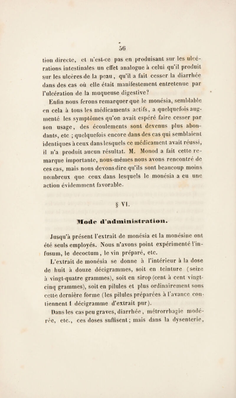 tion directe, et n’est-ce pas en produisant sur les ulcé¬ rations intestinales un clïet analogue à celui qu’il produit sur les ulcères de la peau, qu’il a fait cesser la diarrhée dans des cas où elle était manifestement entretenue par l’ulcération de la muqueuse digestive? Enfin nous ferons remarquer que le monésia, semblable en cela à tous les médicaments actifs, a quelquefois aug¬ menté les symptômes qu’on avait espéré faire cesser par son usage, des écoulements sont devenus plus abon¬ dants, etc ; quelquefois encore dans des cas qui semblaient identiques à ceux dans lesquels ce médicament avait réussi, il n’a produit aucun résultat. M. Monod a fait cette re¬ marque importante, nous-mêmes nous avons rencontré de ces cas, mais nous devons dire qu’ils sont beaucoup moins nombreux que ceux dans lesquels le monésia a eu une action évidemment favorable. § VI. Mode il’administration. Jusqu’à présent l’extrait de monésia et la monésine ont été seuls employés. Nous n’avons point expérimenté l’in- fusum, le decoctum, le vin préparé, etc. L’extrait de monésia se donne à l’intérieur à la dose de huit à douze décigrammes, soit en teinture (seize à vingt-quatre grammes), soit en sirop (cent à cent vingt- cinq grammes), soit en pilules et plus ordinairement sous cette dernière forme (les pilules préparées à l’avance con¬ tiennent 1 décigramme d’extrait pur). Dans les cas peu graves, diarrhée, mctrorrhagie modé¬ rée, etc., ces doses suffisent ; mais dans la dysenterie,
