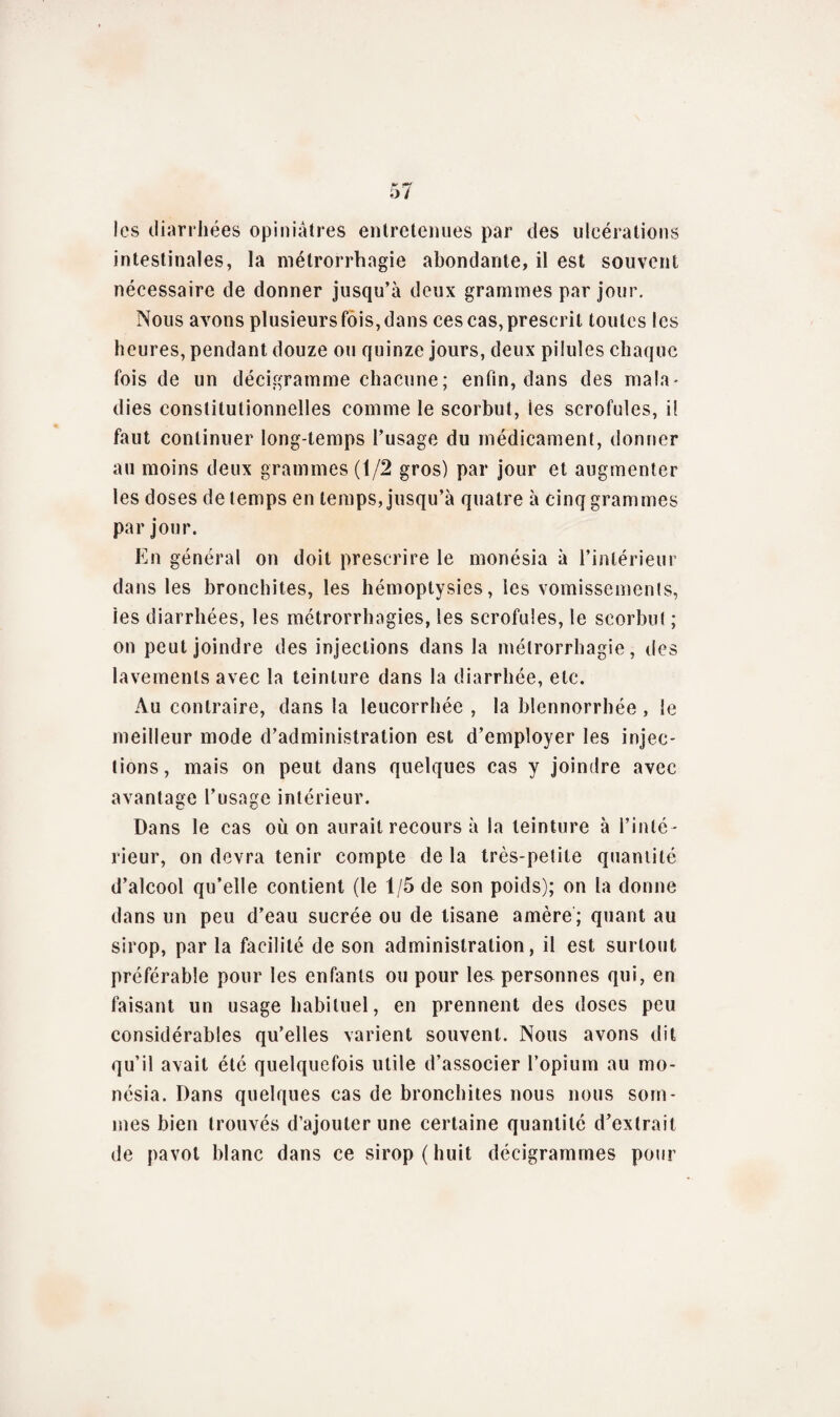 les diarrhées opiniâtres entretenues par des ulcérations intestinales, la métrorrhagie abondante, il est souvent nécessaire de donner jusqu’à deux grammes par jour. Nous avons plusieurs fois, dans ces cas, prescrit toutes les heures, pendant douze ou quinze jours, deux pilules chaque fois de un décigramme chacune; enfin, dans des mala¬ dies constitutionnelles comme le scorbut, ies scrofules, i! faut continuer long-temps l’usage du médicament, donner au moins deux grammes (1/2 gros) par jour et augmenter les doses de temps en temps, jusqu’à quatre à cinq grammes par jour. En général on doit prescrire le monésia à l’intérieur dans les bronchites, les hémoptysies, les vomissements, ies diarrhées, les métrorrhagies, les scrofules, le scorbut ; on peut joindre des injections dans la métrorrhagie, des lavements avec la teinture dans la diarrhée, etc. Au contraire, dans la leucorrhée , la blennorrhée , le meilleur mode d’administration est d’employer les injec¬ tions, mais on peut dans quelques cas y joindre avec avantage l’usage intérieur. Dans le cas où on aurait recours à la teinture à l’inté¬ rieur, on devra tenir compte de la très-petite quantité d’alcool qu’elle contient (le 1/5 de son poids); on la donne dans un peu d’eau sucrée ou de tisane amère ; quant au sirop, par la facilité de son administration, il est surtout préférable pour les enfants ou pour les personnes qui, en faisant un usage habituel, en prennent des doses peu considérables qu’elles varient souvent. Nous avons dit qu’il avait été quelquefois utile d’associer l’opium au mo¬ nésia. Dans quelques cas de bronchites nous nous som¬ mes bien trouvés d’ajouter une certaine quantité d’extrait de pavot blanc dans ce sirop ( huit décigrammes pour