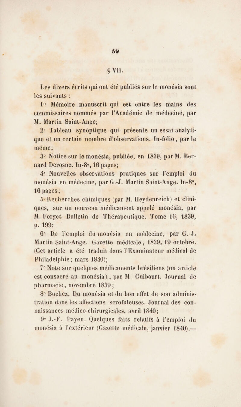 §m Les divers écrits qui ont été publiés sur le rnonésia sont les suivants : 1° Mémoire manuscrit qui est entre les mains des commissaires nommés par l’Académie de médecine, par M. Martin Saint-Ange; 2° Tableau synoptique qui présente un essai analyti¬ que et un certain nombre d’observations. In-folio, parle même; 3° Notice sur le rnonésia, publiée, en 1839, par M. Ber¬ nard Derosne. In-8°, 16 pages; 4° Nouvelles observations pratiques sur l’emploi du rnonésia en médecine, par G.-J. Martin Saint-Ange. In-8°, 16 pages; 5° Recherches chimiques (par M. Heydenreich) et clini¬ ques, sur un nouveau médicament appelé rnonésia, par M. Forget. Bulletin de Thérapeutique. Tome 16, 1839, p. 199; 6° De l’emploi du rnonésia en médecine, par G.-J. Martin Saint-Ange. Gazette médicale, 1839, 19 octobre. (Cet article a été traduit dans l’Examinateur médical de Philadelphie; mars 1840); 7° Note sur quelques médicaments brésiliens (un article est consacré au rnonésia), par M. Guibourt. Journal de pharmacie, novembre 1839; 8° Bûchez. Du rnonésia et du bon effet de son adminis¬ tration dans les affections scrofuleuses. Journal des con¬ naissances médico-chirurgicales, avril 1840; 9° J.-F. Payen. Quelques faits relatifs à l’emploi du rnonésia à l’extérieur (Gazette médicale, janvier 1840).—