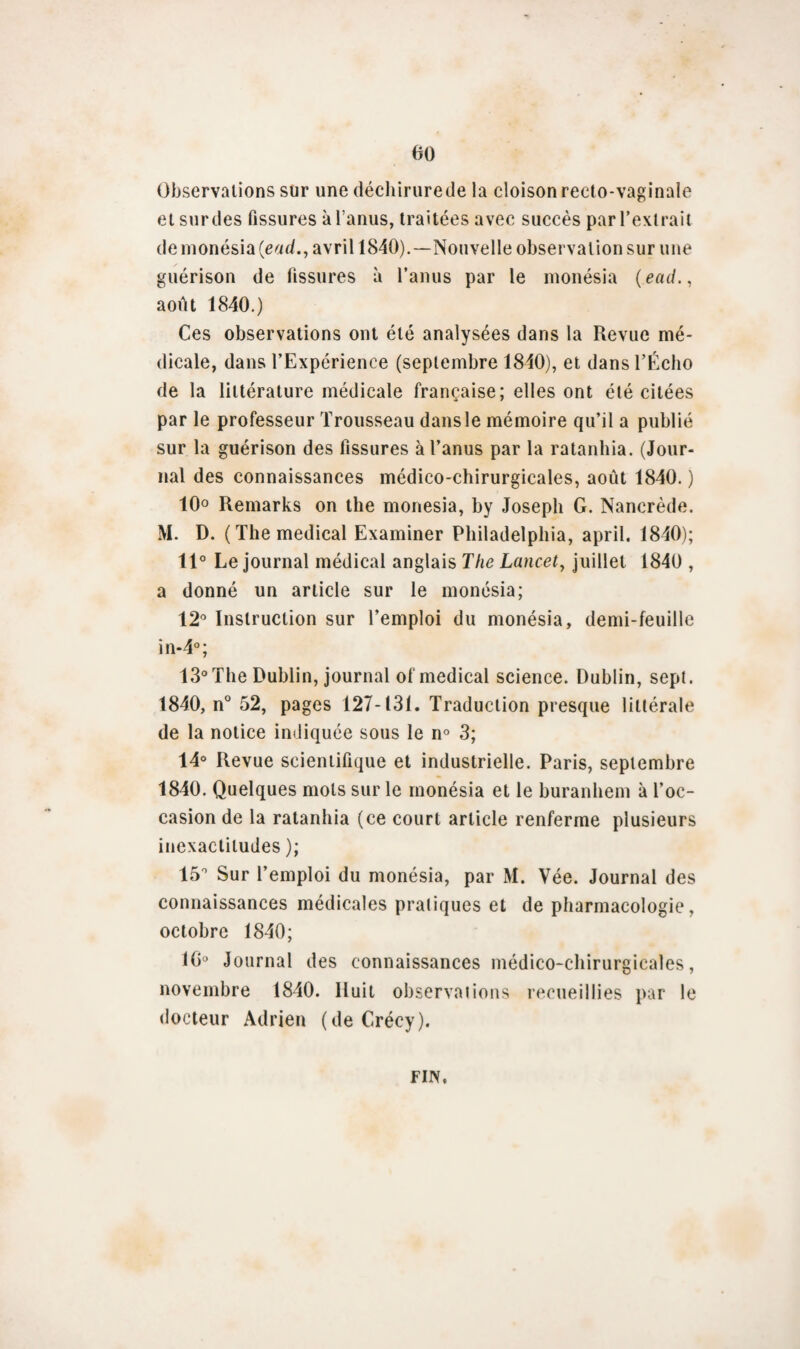 Observations sur une déchirurede la cloison recto-vaginale et sur des fissures à l’anus, traitées avec succès par l’extrait de monésia (end., avril 1840).—Nouvelle observation sur une guérison de fissures à l’anus par le monésia (ead., août 1840.) Ces observations ont été analysées dans la Revue mé¬ dicale, dans l’Expérience (septembre 1840), et dans l’Écho de la littérature médicale française; elles ont été citées par le professeur Trousseau dansle mémoire qu’il a publié sur la guérison des fissures à l’anus par la ratanhia. (Jour¬ nal des connaissances médico-chirurgicales, août 1840. ) 10° Remarks on the monésia, by Joseph G. Nancrède. M. D. (The medical Examiner Philadelphia, april. 1840); 11° Le journal médical anglais The Lancet, juillet 1840 , a donné un article sur le monésia; 12° Instruction sur l’emploi du monésia, demi-feuille în-4°; 13°The Dublin, journal of medical science. Dublin, sept. 1840, n° 52, pages 127-131. Traduction presque littérale de la notice indiquée sous le n° 3; 14° Revue scientifique et industrielle. Paris, septembre 1840. Quelques mots sur le monésia et le buranhem à l’oc¬ casion de la ratanhia (ce court article renferme plusieurs inexactitudes ); 15° Sur l’emploi du monésia, par M. Vée. Journal des connaissances médicales pratiques et de pharmacologie, octobre 1840; 16° Journal des connaissances médico-chirurgicales, novembre 1840. Huit observations recueillies par le docteur Adrien (de Crécy). FIN,