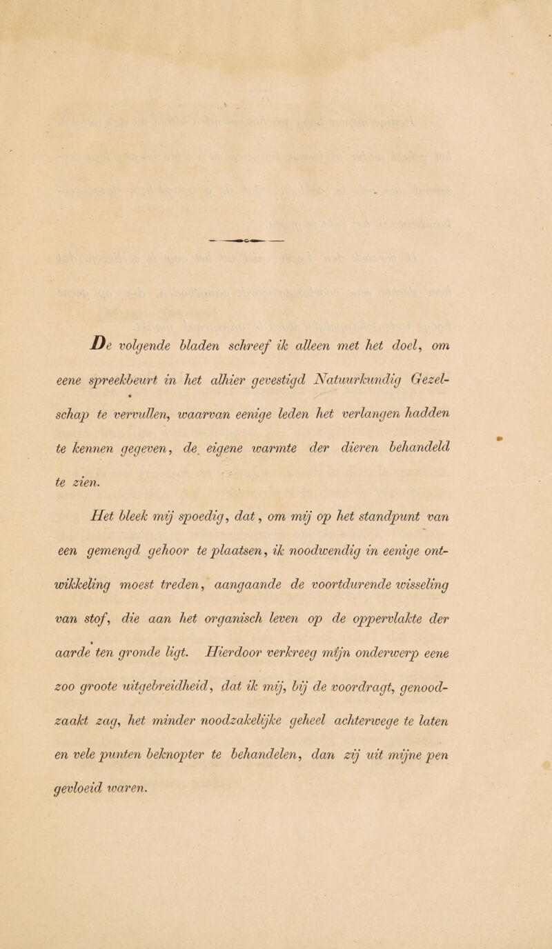 De volgende bladen schreef ik alleen met het doel, om eene spreekbeurt in het alhier gevestigd Natuurkundig Gezel- « schap te vervullen, waarvan eenige leden het verlangen hadden te kennen gegeven, de eigene icarmte der dieren behandeld te zien. Het bleek mij spoedig, dat, om mij op het standpunt van een gemengd gehoor te plaatsen, ik noodwendig in eenige ont¬ wikkeling moest treden, aangaande de voortdurende wisseling van stofdie aan het organisch leven op de oppervlakte der ■ aarde ten gronde ligt. Hierdoor verkreeg mijn onderwerp eene zoo groote uitgebreidheid, dat ik mij, bij de voordragt, genood¬ zaakt zag, het minder noodzakelijke geheel achterwege te laten en vele punten beknopter te behandelen, dan zij uit mijne pen gevloeid waren.