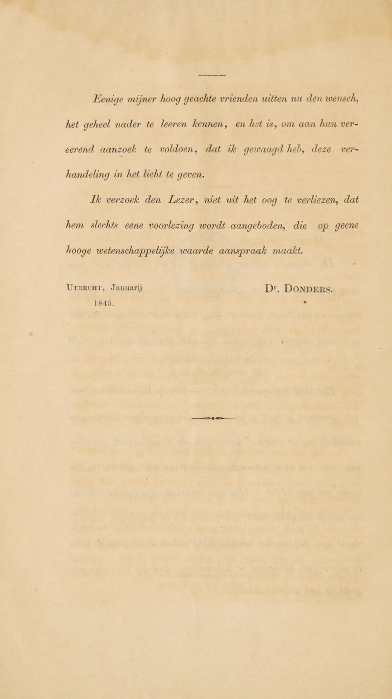 Eenige mijner hoog geachte vrienden uitten nu den wensch, het geheel nader te leeren kennen, en het is, om aan hun ver- eerend aanzoek te voldoen, dat ik gewaagd heb, deze ver¬ handeling in het licht te geven. Ik verzoek den Lezer, niet uit het oog te verliezen, dat hem slechts eene voorlezing wordt aangeboden, die op geene hooge wetenschappelijke waarde aanspraak maakt. Utrecht, Januarij Dr. DONDERS. 1845. \