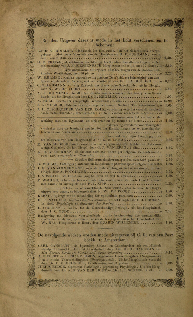 m m Bij den Uitgever dezes is mede in het licht verschenen en te bekomen: LOUIS STROMEIJER, Handboek der Heelkunde. In het Nederduitsch overge- gebragt. Met eene Voorrede van den Hoogleeraar B. F. SUERMAN, eerste deel, eerste stuk......f 2,50. H. E. FRITZE , afbeeldingen der bloedige heelkundige Kunstbewerkingen, onder medewerking van J. F. DIEFFENBACH, Hoogleeraar teBeidijn, met 30 platen.,» • 5,80. -—-- Armamentarium akiurgicum of af beeldingen van de bloedige heel¬ kundige Werktuigen, met 20 platen...» 2,20. W. KRAMER , raad en waarschuwing omtrent Doofheid, ter behartiging van Oor- lijders en dcrzelver Artsen, met een voorberigt van Dr. J. A. MULDER.» 0,75. C. G. LEHMANNj volledig Zakboek der theoretische Scheikunde , uit het Hoogd. door N. W. DE VOOGT.......» 3,60. A. J. DU MENIL , handl. ten dienste van beoefenaren der Analytische Schei¬ kunde, uit het Hoogduitsch door Dr. B. MEIJLINK.» 1,00. A. MOLL, Leerb. der geregtelijke Geneeskunde, 3 dln...» 16.90. J. A. MULDER, Tabulae vasorum corporis humani. Sectio I. Tab. arteriarum...» 1,60. J. L. C. SCHROEDER VAN DER KOLK, voorlezing over het verschil tusschen doode natuurkrachten, levenskrachten en ziel. Tweede verbeterde uitgave.» 0,80. ■-, voorlezingen over het verband en de werking tusschen ligckaams- en zielskrachten bij mensch en dieren.» 1,60. — ---——— -----redevoering over de verwaarloozing der vereiscbte zorg ter leeniging van het lot der Krankzinnigen en ter genezing der- zelven in ons Vaderland...» 0,80. — — ---——-—j-—Toespraak aan mijne Leerlingen , na het afsterven van den Hoogleeraar A. C. G. SUERMAN.» 0,50. E. VAN SIEBOLD handb. over de kennis en genezing der Ziekten van het vrou¬ welijk Geslacht, uit het Hoogd. door G. J. VAN EPEN, 4 dln.. 8,80. A. C. G. SUERMAN, de cholerae asiaticae itinere per Belgicum Septentrionale , curn tab. geographicis illustrato.» 3,80. -----, de calore fLuidoriim elasticorum specifico, cuin tabb.quatuor.» 2,60* G. VROL1K, Catalogus plantarum medicinalium in pharmacopoea Belgiea memörat.» 1,80- J. G. VAN ZIMMERMANN, over de ondervinding in de Geneeskunde, uit het Hoogd. door A. POTGIETER......._» 3,90. J. VOSMAER, de kunst om lang te leven en wel te sterven.» 1,50. F. WöHLER, Schets der bewerktuigde Scheikunde, naar de derde Hoogd. uitgave met aanm . en bijvoegsels door P.J.KIPP............» 1,25. -, Schets der onbewerktuigde Scheikunde , naar de zevende Hoogd. uitgave met ^aum. en bijvoegsels door N. W- DE VOOGT...// 1,50. KERST, Bijdrage tot de behandeling der oplithalmia purulenta.H 0,50. H. F. NAEGELE, leerboek der Verloskunde, uit het Hoogd. door H. J. BROERS, le deel. Physiologie en diaetetica der Paring...» 2,90. L. CHOULANT, handb. tot de Geneeskundige Praktijk, uit het Hoogluitsch door J. C. GUDE...» 2,80. Raadgeving aan Moeders, voortvloeijende uit de beschouwing der onnatuurlijke sterfte der kinderen , gedurende het eerste levensjaar , naar het Hoogduitsch van W. RAU, Hoogleeraar te Bern, door QUAR1N WILLEMIER.» 1,80. .. aw- De navolgende werken worden mede uitgegeven bij C. G. van der Post bockh. te Amsterdam: CARL CANSTATT, de bijzondere Ziekte- en Genezingsleer uit een klinisch standpunt bewerkt. Uit het Hoogduitsch door Dr. H. H. HAGEMAN Jr. Het Eerste, Derde en Vierde deel eerste ajlevering.19,10. A.SIEBERTen J. FRANZ SIMON, Algemeene Herkenningsleer (Diagnostiek) en klinische Voorbereidingslieer (Propaedeutiel). Uit het lloogluitsch vertaald door Dr. C. E. HEIJNSIUS, le allevering met 3 ]>laten.u 1,80. JULIUS BUDGE, algemeene Pathologie, gegrond op Physiologie. Uit het lloog- duitsch door Dr A.G.VAN DER HOUT en Dr. J. J. SOUTER le afl. ...» 2,00. eyU,ü $8 m G^>