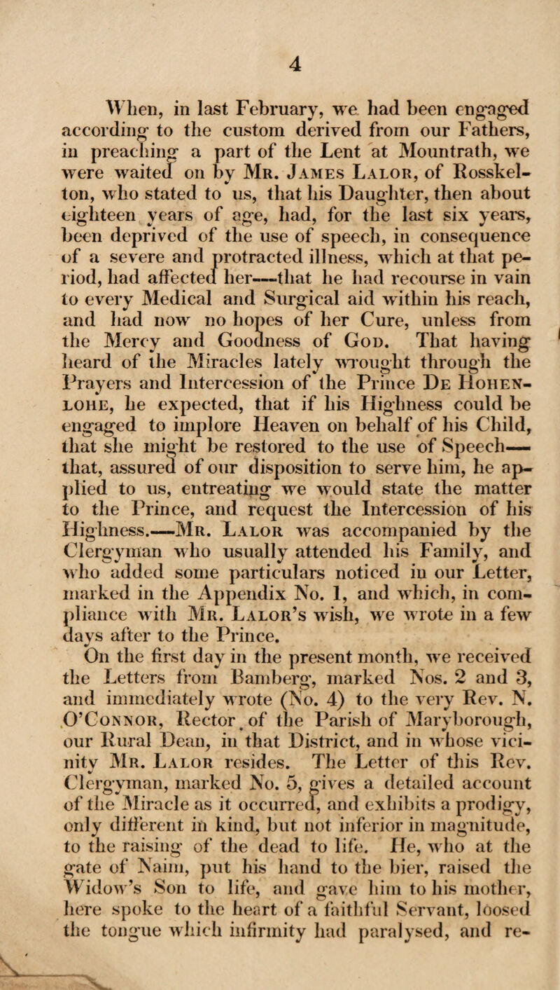 When, in last February, we had been engaged according’ to the custom derived from our Fathers, in preaching’ a part of the Lent at Mountrath, we were waited on by Mr. James Lalor, of Rosskel- ton, who stated to us, that his Daughter, then about eighteen years of age, had, for the last six years, been deprived of the use of speech, in consequence of a severe and protracted illness, which at that pe¬ riod, had affected her—-that he had recourse in vain to every Medical and Surgical aid within his reach, and had now no hopes of her Cure, unless from the Mercy and Goodness of God. That having heard of the Miracles lately wrought through the Prayers and Intercession of the Prince De Hoiien- loiie, he expected, that if his Highness could be engaged to implore Heaven on behalf of his Child, that she might be restored to the use of Speech— that, assured of our disposition to serve him, he ap¬ plied to us, entreating we would state the matter to the Prince, and request the Intercession of his Highness.—Mr. Lalor was accompanied by the Clergyman who usually attended his Family, and who added some particulars noticed in our Letter, marked in the Appendix No. 1, and which, in com¬ pliance with Mr. Lalor’s wish, we w rote in a few da vs after to the Prince. On the first day in the present month, we received the Letters from Bamberg, marked Nos. 2 and 3, and immediately w rote (No. 4) to the very Rev. N. O’Connor, Rector, of the Parish of Maryborough, our Rural Dean, in that District, and in w hose vici¬ nity Mr. Lalor resides. The Letter of this Rev. Clergyman, marked No. 5, gives a detailed account of the Miracle as it occurred, and exhibits a prodigy, only different in kind, but not inferior in magnitude, to the raising of the dead to life. He, w ho at the gate of Naim, put his hand to the bier, raised the Widow's Son to life, and gave him to his mother, here spoke to the heart of a faithful Servant, loosed the tongue which infirmity had paralysed, and re-