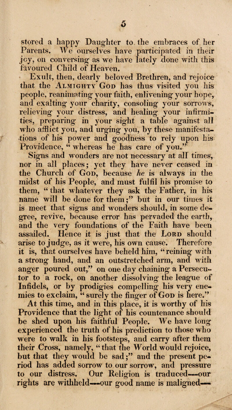 stored a happy Daughter to the embraces of her Parents. We ourselves have participated in their joy, on conversing* as we have lately done with this favoured Child of Heaven. Exult, then, dearly beloved Brethren, and rejoice that the Almighty God has thus visited you his people, reanimating* your faith, enlivening your hope, and exalting* your charity, consoling your sorrows, relieving your distress, and healing your infirmi¬ ties, preparing' in your sight a table against all who afflict you, and urging* you, by these manifesta¬ tions of his power and goodness to rely upon his Providence, “ whereas he has care of you.” Signs and wonders are not necessary at all times, nor in all places; yet they have never ceased in the Church of God, because he is always in the midst of his People, and must fulfil his promise to them, “ that whatever they ask the Father, in his name will be done for them;” but in our times it is meet that signs and wonders should, in some de¬ gree, revive, because error has pervaded the earth, and the very foundations of the Faith have been assailed. Hence it is just that the Lord should arise to judge, as it were, his own cause. Therefore it is, that ourselves have beheld him, “reining with a strong hand, and an outstretched arm, and with anger poured out,” on one day chaining a Persecu¬ tor to a rock, on another dissolving the league of Infidels, or by prodigies compelling his very ene¬ mies to exclaim, “ surely the finger of God is here.” At this time, and in this place, it is worthy of bis Providence that the light of his countenance should be shed upon his faithful People. We have long experienced the truth of his prediction to those who were to walk in his footsteps, and carry after them their Cross, namely, “that the World would rejoice, but that they would be sad;” and the present pe¬ riod has added sorrow to our sorrow, and pressure to our distress. Our Religion is traduced-—our rights are withheld—-our good name is maligned—