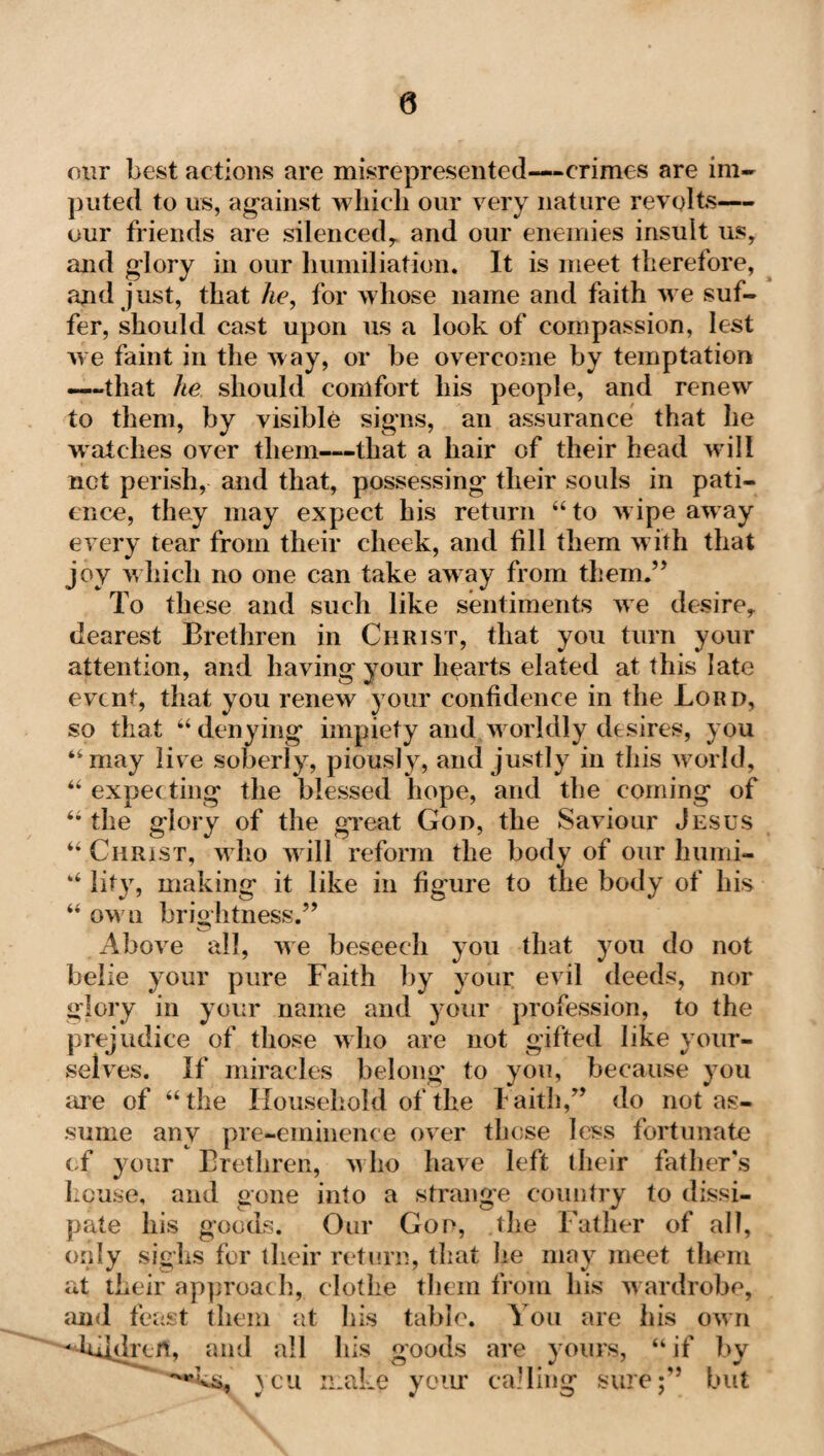 0 our best actions are misrepresented—crimes are im¬ puted to us, against which our very nature revolts— our friends are silenced,. and our enemies insult us, and glory in our humiliation. It is meet therefore, and just, that he, for whose name and faith we suf¬ fer, should cast upon us a look of compassion, lest we faint in the way, or be overcome by temptation —that he should comfort his people, and renew to them, by visible signs, an assurance that he watches over them—that a hair of their head will not perish, and that, possessing' their souls in pati¬ ence, they may expect his return “to wipe away every tear from their cheek, and fill them with that joy which no one can take away from them.” To these and such like sentiments we desire, dearest Brethren in Christ, that you turn your attention, and having your hearts elated at this late event, that you renew your confidence in the Lord, so that “ denying impiety and w orldly desires, you “may live soberly, piously, and justly in this world, “ expecting the blessed hope, and the coming of “the glory of the great God, the Saviour Jesus “ Christ, who will reform the body of our humi- “ lity, making it like in figure to the body of his “ own brightness.” Above all, we beseech you that you do not belie your pure Faith by your evil deeds, nor glory in your name and your profession, to the prejudice of those who are not gifted like your¬ selves. If miracles belong' to you, because you are of “ the Household of the Faith,” do not as¬ sume any pre-eminence over those less fortunate of your Brethren, who have left their father's house, and gone into a strange country to dissi¬ pate his goods. Our God, the Father of all, only sighs for their return, that he may meet them at their approach, clothe them from his wardrobe, and feast them at his table. You are his own - hddrcrt, and all his goods are yours, “if by yen make your calling sure;” but