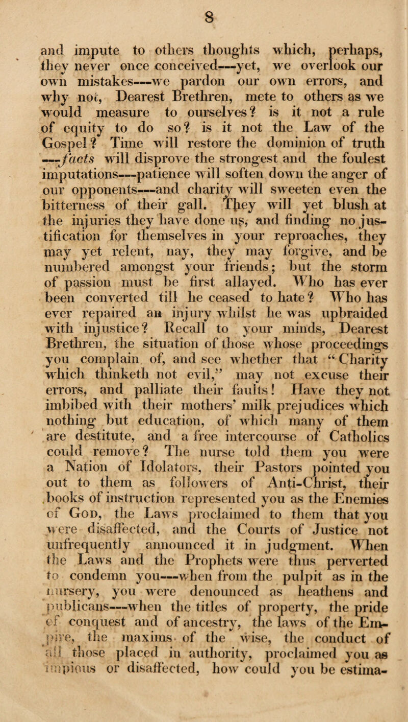 and impute to others thoughts which, perhaps, they never once conceived-—yet, we overlook our own mistakes—-we pardon our own errors, and why not, Dearest Brethren, mete to others as we would measure to ourselves? is it not a rule of equity to do so ? is it not the Law of the Gospel? Time will restore the dominion of truth — facts will disprove the strongest and the foulest imputations—patience will soften dow n the anger of our opponents—and charity will sweeten even the bitterness of their gall. They will yet blush at the injuries they have done u$, and finding no jus¬ tification for themselves in your reproaches, they may yet relent, nay, they may forgive, and be numbered amongst your friends; but the storm of passion must be first allayed. Who has ever been converted till he ceased to hate ? Who has ever repaired an injury whilst he was upbraided with injustice? Recall to your minds, Dearest Brethren, the situation of those whose proceedings you complain of, and see whether that “ Charity which thinketh not evil,'’ may not excuse their errors, and palliate their faults! Have they not imbibed with their mothers’ milk prejudices w hich nothing but education, of which many of them are destitute, and a free intercourse of' Catholics could remove? The nurse told them you were a Nation of Idolators, their Pastors pointed you out to them as followers of Anti-Christ, their .books of instruction represented you as the Enemies of God, the Law s proclaimed to them that you were disaffected, and the Courts of Justice not unfrequently announced it in judgment. When the Laws and the Prophets wrere thus perverted to condemn you—when from the pulpit as in the nursery, you were denounced as heathens and publicans—w hen the titles of property, the pride ci concjiiest and of ancestry, the law s of the Em¬ pire, the maxims v of the wise, the conduct of a;l those placed in authority, proclaimed you as impious or disaffected, how could you be estima-