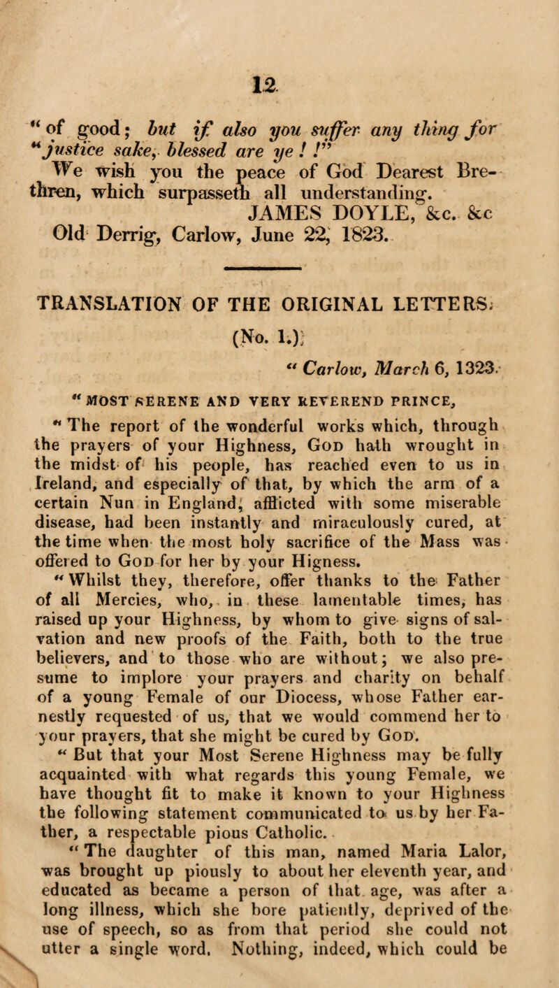 “ of good; but if also you suffer any thing for “ justice sake, blessed are ye ! !” We wish you the peace of God Dearest Bre¬ thren, which surpasseth all understanding. JAMES DOYLE, &c. &c Old Derrig, Carlow, June 22, 1823. TRANSLATION OF THE ORIGINAL LETTERS; (No. 1.); u Carlow, March 6, 1323. u MOST SERENE AND VERY REVEREND PRINCE, H The report of the wonderful works which, through the prayers of your Highness, God hath wrought in the midst of his people, has reached even to us in Ireland, and especially of that, by which the arm of a certain Nun in England; afflicted with some miserable disease, had been instantly and miraculously cured, at the time when the most holy sacrifice of the Mass was offered to God for her by your Higness. ** Whilst they, therefore, offer thanks to the Father of all Mercies, who,, in these lamentable times, has raised up your Highness, by whom to give signs of sal¬ vation and new proofs of the Faith, both to the true believers, and to those who are without; we also pre¬ sume to implore your prayers and charity on behalf of a young Female of our Diocess, whose Father ear¬ nestly requested of us, that we would commend her to your prayers, that she might be cured by God. “ But that your Most Serene Highness may be fully acquainted with what regards this young Female, we have thought fit to make it known to your Highness the following statement communicated ta us by her Fa¬ ther, a respectable pious Catholic. “ The daughter of this man, named Maria Lalor, was brought up piously to about her eleventh year, and educated as became a person of that age, \vas after a long illness, which she bore patiently, deprived of the use of speech, so as from that period she could not utter a single word. Nothing, indeed, which could be