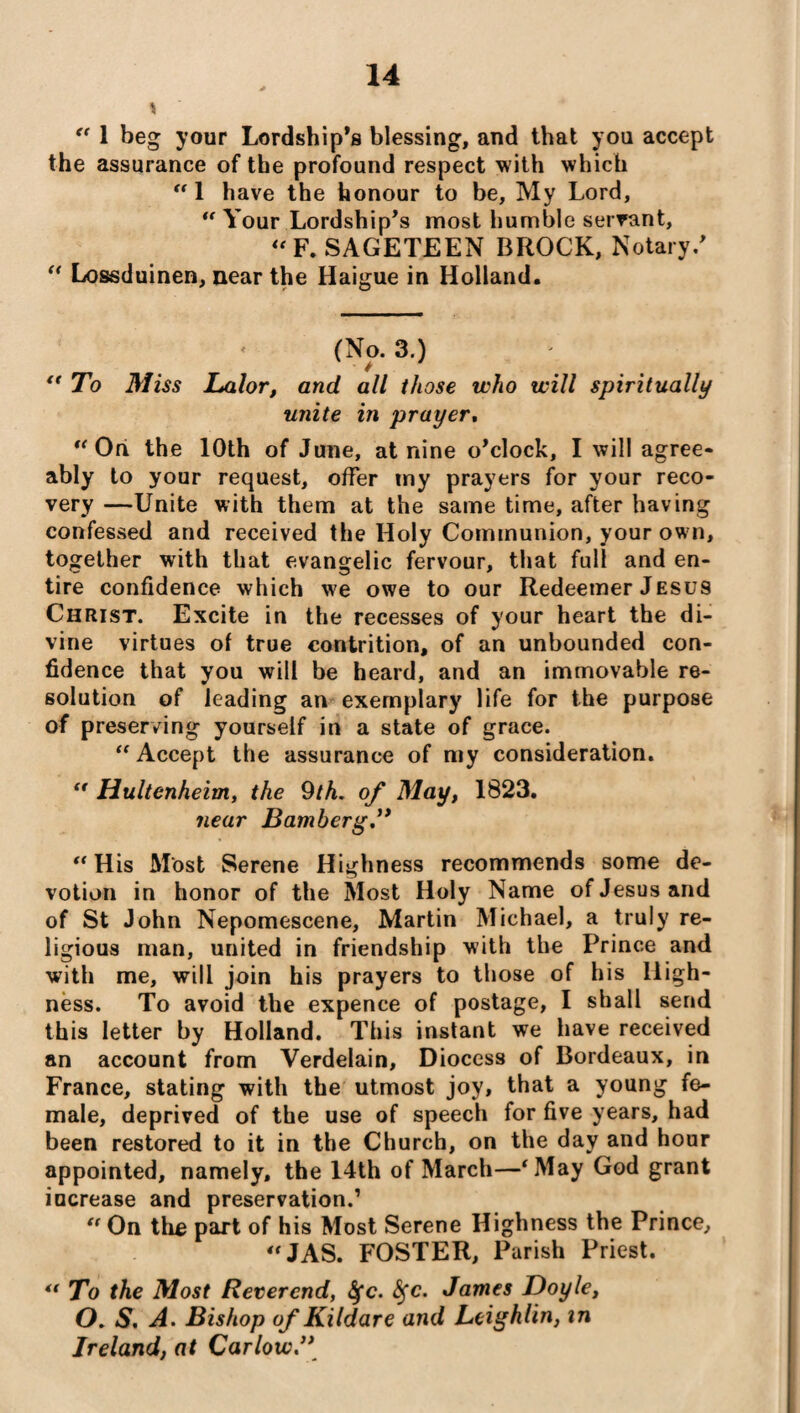 \ “ 1 beg your Lordship’s blessing, and that you accept the assurance of the profound respect with which “ 1 have the honour to be, My Lord, u Your Lordship’s most humble servant, “F. SAGETEEN BROCK, Notary.’ “ Lossduinen, near the Haigue in Holland. (No. 3.) * “ To Miss Lalor, and all those who will spiritually unite in prayer.  On the 10th of June, at nine o’clock, I will agree¬ ably to your request, offer my prayers for your reco¬ very —Unite with them at the same time, after having confessed and received the Holy Communion, your own, together with that evangelic fervour, that full and en¬ tire confidence which we owe to our Redeemer Jesus Christ. Excite in the recesses of your heart the di¬ vine virtues of true contrition, of an unbounded con¬ fidence that you will be heard, and an immovable re¬ solution of leading an exemplary life for the purpose of preserving yourself in a state of grace. “ Accept the assurance of my consideration. “ Hultenheim, the 9th. of May, 1823. near Bamberg.” “ His Most Serene Highness recommends some de¬ votion in honor of the Most Holy Name of Jesus and of St John Nepomescene, Martin Michael, a truly re¬ ligious man, united in friendship with the Prince and with me, will join his prayers to those of his High¬ ness. To avoid the expence of postage, I shall send this letter by Holland. This instant we have received an account from Verdelain, Diocess of Bordeaux, in France, stating with the utmost joy, that a young fe¬ male, deprived of the use of speech for five years, had been restored to it in the Church, on the day and hour appointed, namely, the 14th of March—‘May God grant increase and preservation.’  On the part of his Most Serene Highness the Prince, “JAS. FOSTER, Parish Priest. ** To the Most Reverend, fyc. fyc. James Doyle, O. S. A. Bishop of Kildare and Leighlin, in Ireland, at Carlow.”