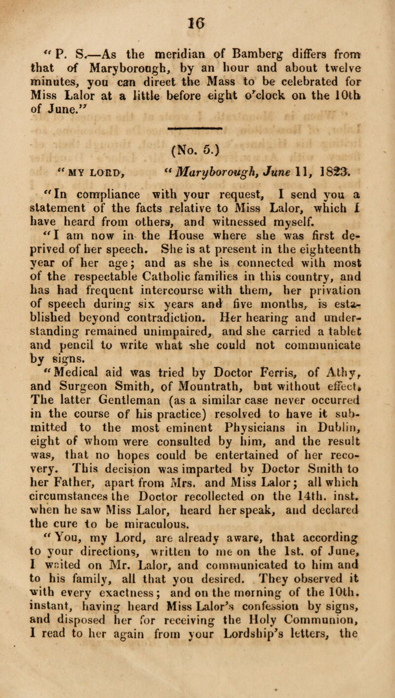 “ P. S.—As the meridian of Bamberg differs from that of Maryborough, by an hour and about twelve minutes, you can direct the Mass to be celebrated for Miss Lalor at a little before eight o’clock on the 10th of June.’7 (No. 5.) “my lord, tf Maryborough, June 11, 1823. “In compliance with your request, I send you a statement of the facts relative to Miss Lalor, which I have heard from others, and witnessed myself. “ I am now in the House where she was first de¬ prived of her speech. She is at present in the eighteenth year of her age; and as she is connected with most of the respectable Catholic families in this country, and has had frequent intercourse with them, her privation of speech during six years and five months, is esta¬ blished beyond contradiction. Her hearing and under¬ standing remained unimpaired, and she carried a tablet and pencil to write what -she could not communicate by signs. “Medical aid was tried by Doctor Ferris, of Athy, and Surgeon Smith, of Mountrath, but without effect* The latter Gentleman (as a similar case never occurred in the course of his practice) resolved to have it sub¬ mitted to the most eminent Physicians in Dublin, eight of whom were consulted by him, and the result was, that no hopes could be entertained of her reco¬ very. This decision was imparted by Doctor Smith to her Father, apart from Mrs, and Miss Lalor; all which circumstances the Doctor recollected on the 14th. inst. when he saw Miss Lalor, heard her speak, and declared the cure to be miraculous. “ You, my Lord, are already aware, that according to your directions, written to me on the 1st. of June, I wnited on Mr. Lalor, and communicated to him and to his family, all that you desired. They observed it with every exactness; and on the morning of the 10th. instant, having heard Miss Lalor’s confession by signs, and disposed her for receiving the Holy Communion, I read to her again from your Lordship’s letters, the