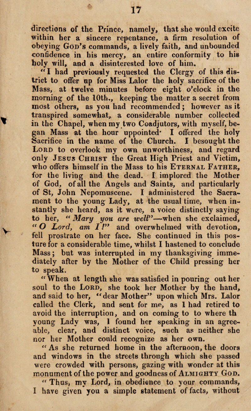 directions of the Prince, namely, that she would excite within her a sincere repentance, a firm resolution of obeying God’s commands, a lively faith, and unbounded confidence in his mercy, an entire conformity to his holy will, and a disinterested love of him, “I had previously requested the Clergy of this dis¬ trict to offer up for Miss Lalor the holy sacrifice of the Mass, at twelve minutes before eight o’clock in the morning of the 10th,, keeping the matter a secret from most others, as you had recommended; however as it transpired somewhat, a considerable number collected in the Chapel, when my two Coadjutors, with myself, be¬ gan Mass at the hour uppointed* I offered the holy Sacrifice in the name of the Church. I besought the Lord to overlook my own unworthiness, and regard only Jesus Christ the Great High Priest and Victim, who offers himself in the Mass to his Eternal Father, for the living and the dead. I implored the Mother of God, of all the Angels and Saints, and particularly of St, John Nepomuscene. I administered the Sacra¬ ment to the young Lady, at the usual time, when in¬ stantly she heard, as it were, a voice distinctly saying to her, “ Mary you are well”—when she exclaimed, “ O Lord, am I /” and overwhelmed with devotion, fell prostrate on her face. She continued in this pos¬ ture for a considerable time, whilst I hastened to conclude Mass; but was interrupted in my thanksgiving imme¬ diately after by the Mother of the Child pressing her to speak. “ When at length she was satisfied in pouring out her soul to the Lord, she took her Mother by the hand, and said to her, “dear Mother” upon which Mrs. Lalor called the Clerk, and sent for me, as 1 had retired to avoid the interruption, and on coming to to where th young Lady was, 1 found her speaking in an agree¬ able, clear, and distinct voice, such as neither she nor her Mother could recognize as her own. <c As she returned home in the afternoon, the doors and windows in the streets through which she passed were crowded with persons, gazing with wonder at this monument of the power and goodness of Almighty God. “ Thus, my Lord, in obedience to your commands, I have given you a simple statement of facts, without