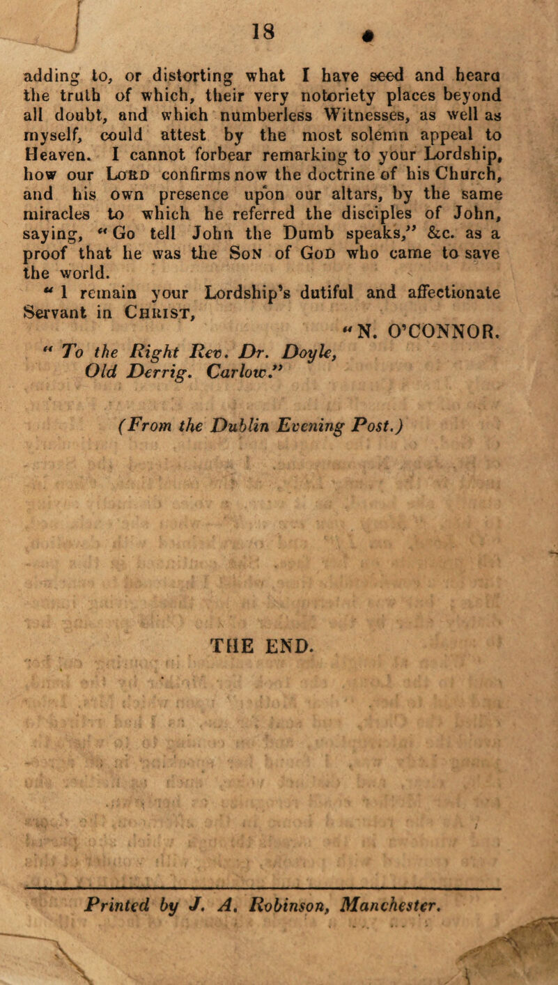 adding to, or distorting what I have seed and heard the truth of which, their very notoriety places beyond all doubt, and which numberless Witnesses, as well as myself, could attest by the most solemn appeal to Heaven. I cannot forbear remarking to your Lordship, how our Lord confirms now the doctrine of his Church, and his own presence upon our altars, by the same miracles to which he referred the disciples of John, saying, ** Go tell John the Dumb speaks,” &c. as a proof that he was the Son of God who came to save the world.  1 remain your Lordship’s dutiful and aflfectionate Servant in Christ, N. O’CONNOR. “ To the Right Rev. Dr. Doyle, Old Derrig. Carlow ” (From the Dublin Evening Post.) THE END. ; Printed by J. A, Robinson, Manchester.