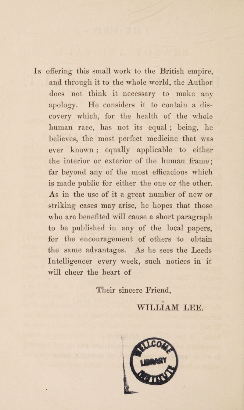 and through it to the whole world, the Author does not think it necessary to make any apology. He considers it to contain a dis¬ covery which, for the health of the whole human race, has not its equal ; being, he believes, the most perfect medicine that was ever known ; equally applicable to either the interior or exterior of the human frame; far beyond any of the most efficacious which is made public for either the one or the other. As in the use of it a great number of new or striking cases may arise, he hopes that those who are benefited will cause a short paragraph to be published in any of the local papers, for the encouragement of others to obtain the same advantages. As he sees the Leeds Intelligencer every week, such notices in it will cheer the heart of Their sincere Friend, WILLIAM LEE.