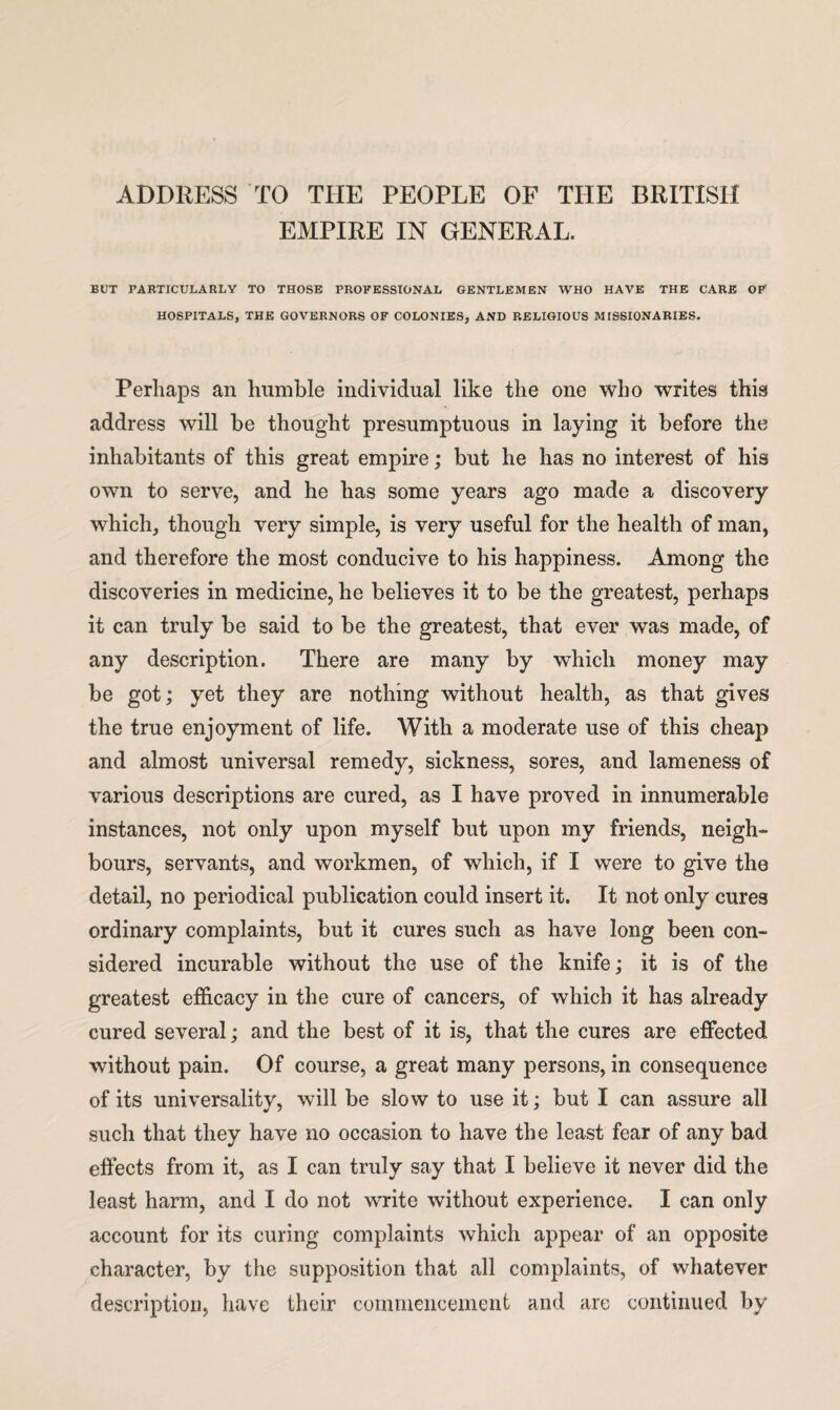 ADDRESS TO THE PEOPLE OF THE BRITISH EMPIRE IN GENERAL. BUT PARTICULARLY TO THOSE PROFESSIONAL GENTLEMEN WHO HAVE THE CARE OP HOSPITALS, THE GOVERNORS OF COLONIES, AND RELIGIOUS MISSIONARIES. Perhaps an humble individual like the one who writes this address will be thought presumptuous in laying it before the inhabitants of this great empire; but he has no interest of his own to serve, and he has some years ago made a discovery which, though very simple, is very useful for the health of man, and therefore the most conducive to his happiness. Among the discoveries in medicine, he believes it to be the greatest, perhaps it can truly be said to be the greatest, that ever was made, of any description. There are many by which money may be got; yet they are nothing without health, as that gives the true enjoyment of life. With a moderate use of this cheap and almost universal remedy, sickness, sores, and lameness of various descriptions are cured, as I have proved in innumerable instances, not only upon myself but upon my friends, neigh¬ bours, servants, and workmen, of which, if I were to give the detail, no periodical publication could insert it. It not only cures ordinary complaints, but it cures such as have long been con¬ sidered incurable without the use of the knife; it is of the greatest efficacy in the cure of cancers, of which it has already cured several; and the best of it is, that the cures are effected without pain. Of course, a great many persons, in consequence of its universality, will be slow to use it; but I can assure all such that they have no occasion to have the least fear of any bad effects from it, as I can truly say that I believe it never did the least harm, and I do not write without experience. I can only account for its curing complaints which appear of an opposite character, by the supposition that all complaints, of whatever description, have their commencement and arc continued by