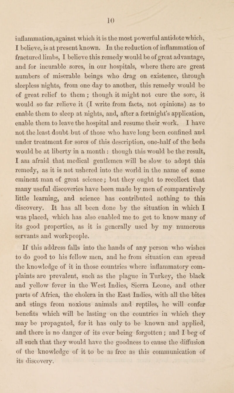 inflammation, against which it is the most powerful antidote which, I believe, is at present known. In the reduction of inflammation of fractured limbs, I believe this remedy would be of great advantage, and for incurable sores, in our hospitals, where there are great numbers of miserable beings who drag on existence, through sleepless nights, from one day to another, this remedy would be of great relief to them; though it might not cure the sore, it would so far relieve it (I write from facts, not opinions) as to enable them to sleep at nights, and, after a fortnight’s application, enable them to leave the hospital and resume their work. I have not the least doubt but of those who have long been confined and under treatment for sores of this description, one-half of the beds would be at liberty in a month : though this would be the result, I am afraid that medical gentlemen will be slow to adopt this remedy, as it is not ushered into the world in the name of some eminent man of great science; but they ought to recollect that many useful discoveries have been made by men of comparatively little learning, and science has contributed nothing to this discovery. It has all been done by the situation in which I was placed, which has also enabled me to get to know many of its good properties, as it is generally used by my numerous servants and workpeople. If this address falls into the hands of any person who wishes to do good to his fellow men, and he from situation can spread the knowledge of it in those countries where inflammatory com¬ plaints are prevalent, such as the plague in Turkey, the black and yellow fever in the West Indies, Sierra Leone, and other parts of Africa, the cholera in the East Indies, with all the bites and stings from noxious animals and reptiles, he will confer benefits which will be lasting on the countries in which they may be propagated, for it has only to be known and applied, and there is no danger of its ever being forgotten; and I beg of all such that they would have the goodness to cause the diffusion of the knowledge of it to be as free as this communication of its discovery.