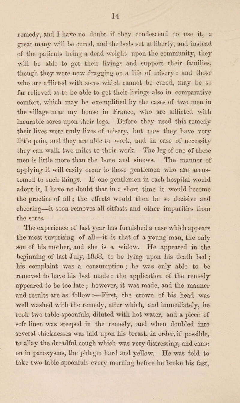 remedy, and I have no doubt if they condescend to use it, a great many will be cured, and the beds set at liberty, and instead of the patients being a dead weight upon the community, they will be able to get their livings and support their families, though they were now dragging on a life of misery ; and those who are afflicted with sores which cannot be cured, may be so far relieved as to be able to get their livings also in comparative comfort, which may be exemplified by the cases of two men in the village near my house in France, who are afflicted with incurable sores upon their legs. Before they used this remedy their lives were truly lives of misery, but now they have very little pain, and they are able to work, and in case of necessity they can walk two miles to their work. The leg of one of these men is little more than the bone and sinews. The manner of applying it will easily occur to those gentlemen who are accus¬ tomed to such things. If one gentlemen in each hospital would adopt it, I have no doubt that in a short time it would become the practice of all; the effects would then be so decisive and cheering—it soon removes all sitfasts and other impurities from the sores. The experience of last year has furnished a case which appears the most surprising of all—it is that of a young man, the only son of his mother, and she is a widow. He appeared in the beginning of last July, 1838, to be lying upon his death bed; liis complaint was a consumption; he was only able to be removed to have his bed made : the application of the remedy appeared to be too late; however, it was made, and the manner and results are as followFirst, the crown of his head was well washed with the remedy, after which, and immediately, he took two table spoonfuls, diluted with hot water, and a piece of soft linen was steeped in the remedy, and when doubled into several thicknesses was laid upon his breast, in order, if possible, to allay the dreadful cough which was very distressing, and came on in paroxysms, the phlegm hard and yellow. He was told to take two table spoonfuls every morning before lie broke his fast,