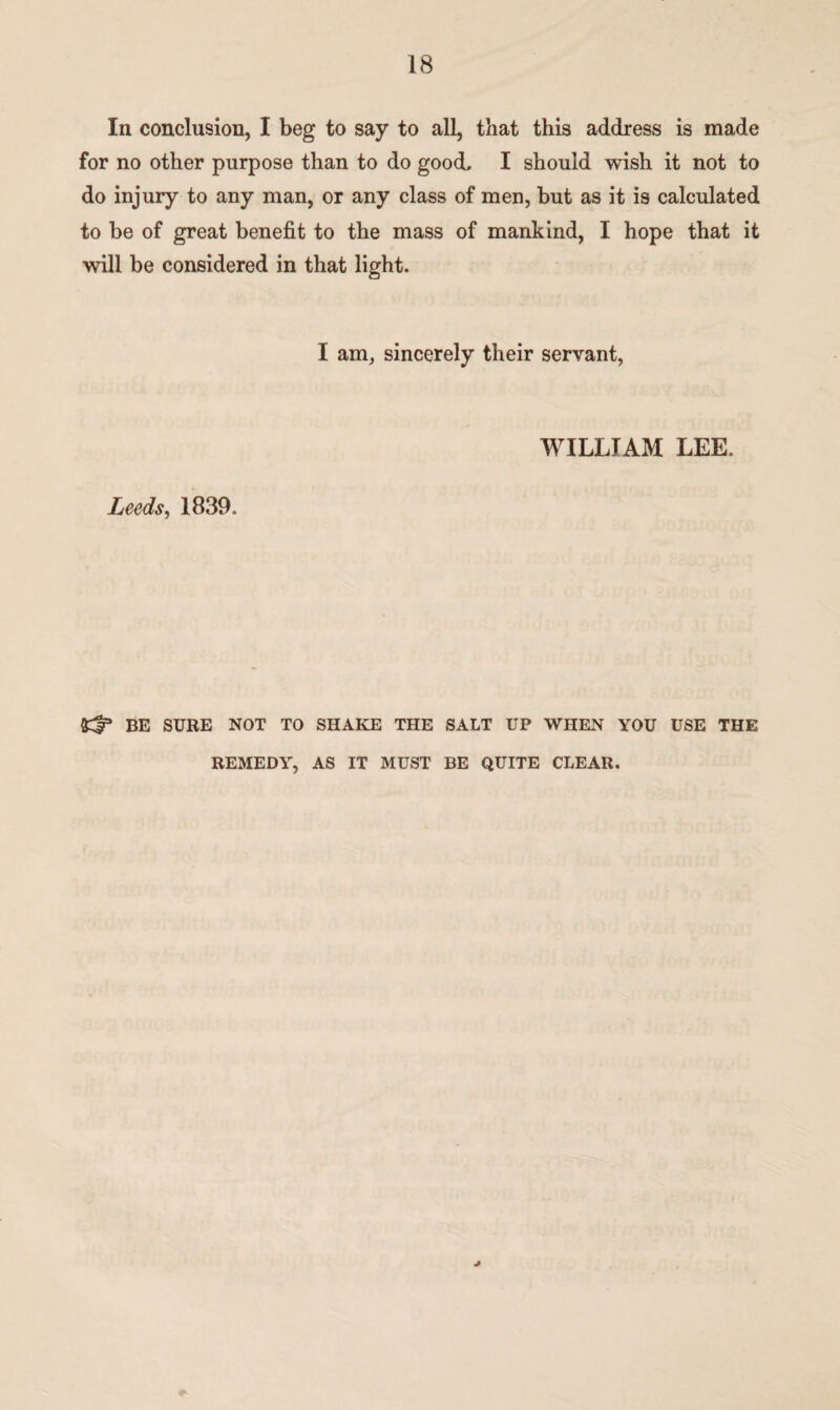 In conclusion, I beg to say to all, that this address is made for no other purpose than to do good, I should wish it not to do injury to any man, or any class of men, but as it is calculated to be of great benefit to the mass of mankind, I hope that it will be considered in that light. I am, sincerely their servant, Leeds, 1839. WILLIAM LEE. BE SURE NOT TO SHAKE THE SALT UP WHEN YOU USE THE REMEDY, AS IT MUST BE QUITE CLEAR. *