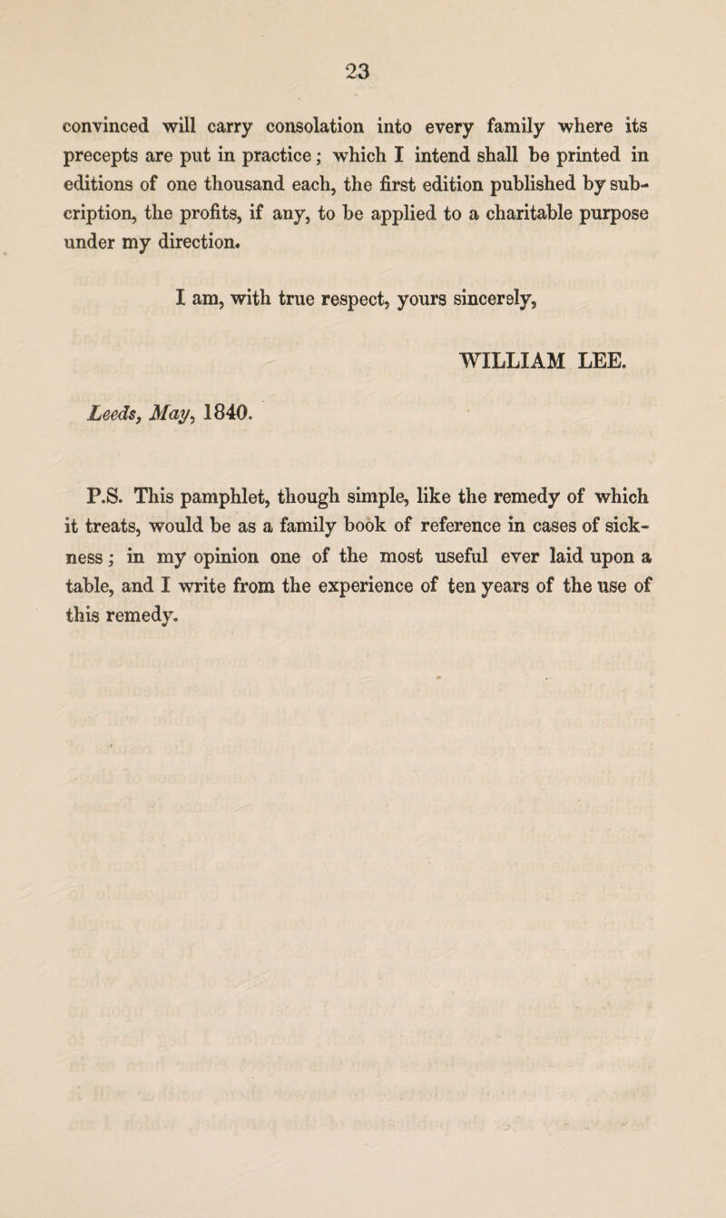 convinced will carry consolation into every family where its precepts are put in practice; which I intend shall be printed in editions of one thousand each, the first edition published by sub- cription, the profits, if any, to be applied to a charitable purpose under my direction. I am, with true respect, yours sincerely, WILLIAM LEE. Leeds, May, 1840. P.S. This pamphlet, though simple, like the remedy of which it treats, would be as a family book of reference in cases of sick¬ ness ; in my opinion one of the most useful ever laid upon a table, and I write from the experience of ten years of the use of this remedy.