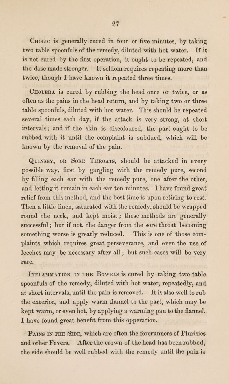 Cholic is generally cured in four or five minutes, by taking two table spoonfuls of the remedy, diluted with hot water. If it is not cured by the first operation, it ought to be repeated, and the dose made stronger. It seldom requires repeating more than twice, though I have known it repeated three times. Cholera is cured by rubbing the head once or twice, or as often as the pains in the head return, and by taking two or three table spoonfuls, diluted with hot water. This should be repeated several times each day, if the attack is very strong, at short intervals; and if the skin is discoloured, the part ought to be rubbed with it until the complaint is subdued, which will be known by the removal of the pain. Quinsey, or Sore Throats, should be attacked in every possible way, first by gargling with the remedy pure, second by filling each ear with the remedy pure, one after the other, and letting it remain in each ear ten minutes. I have found great relief from this method, and the best time is upon retiring to rest. Then a little linen, saturated with the remedy, should be wrapped round the neck, and kept moist; these methods are generally successful; but if not, the danger from the sore throat becoming something vrorse is greatly reduced. This is one of those com¬ plaints which requires great perseverance, and even the use of leeches may be necessary after all; but such cases will be very rare. Inflammation in the Bowels is cured by taking two table spoonfuls of the remedy, diluted with hot water, repeatedly, and at short intervals, until the pain is removed. It is also well to rub the exterior, and apply warm flannel to the part, which may be kept warm, or even hot, by applying a warming pan to the flannel. I have found great benefit from this opperation. Pains in the Side, which are often the forerunners of Plurisies and other Fevers. After the crown of the head has been rubbed, the side should be well rubbed with the remedy until the pain is