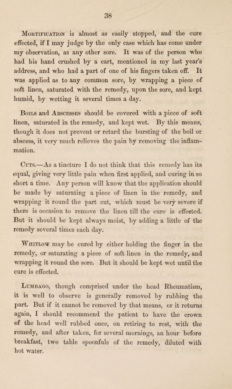 Mortification is almost as easily stopped, and the cure effected, if I may judge by the only case which has come under my observation, as any other sore. It was of the person who had his hand crushed by a cart, mentioned in my last year’s address, and who had a part of one of his fingers taken off. It was applied as to any common sore, by wrapping a piece of soft linen, saturated with the remedy, upon the sore, and kept humid, by wetting it several times a day. Boils and Abscesses should be covered with a piece of soft linen, saturated in the remedy, and kept wet. By this means, though it does not prevent or retard the bursting of the boil or abscess, it very much relieves the pain by removing the inflam¬ mation. Cuts.—As a tincture I do not think that this remedy has its equal, giving very little pain when first applied, and curing in so short a time. Any person will know that the application should be made by saturating a piece of linen in the remedy, and wrapping it round the part cut, which must be very severe if there is occasion to remove the linen till the cure is effected. But it should be kept always moist, by adding a little of the remedy several times each day. Whitlow may be cured by either holding the finger in the remedy, or saturating a piece of soft linen in the remedy, and wrapping it round the sore. But it should be kept wet until the cure is effected. Lumbago, though comprised under the head Rheumatism, it is well to observe is generally removed by rubbing the part. But if it cannot be removed by that means, or it returns again, I should recommend the patient to have the crown of the head well rubbed once, on retiring to rest, with the remedy, and after taken, for several mornings, an hour before breakfast, two table spoonfuls of the remedy, diluted with hot water.