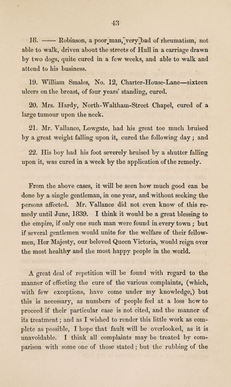 18. - Robinson, a poorjnan,]very]bad of rheumatism, not able to walk, driven about the streets of Hull in a carriage drawn by two dogs, quite cured in a few weeks, and able to walk and attend to his business. 19. William Smales, No. 12, Charter-House-Lane—sixteen ulcers on the breast, of four years’ standing, cured. 20. Mrs. Hardy, North-Waltham-Street Chapel, cured of a large tumour upon the neck. 21. Mr. Vallance, Lowgate, had his great toe much bruised by a great weight falling upon it, cured the following day; and 22. His boy had his foot severely bruised by a shutter falling upon it, was cured in a week by the application of the remedy. From the above cases, it will be seen how much good can be done by a single gentleman, in one year, and without seeking the persons affected. Mr. Vallance did not even know of this re¬ medy until June, 1839. I think it would be a great blessing to the empire, if only one such man were found in every town ; but if several gentlemen would unite for the welfare of their fellow- men, Her Majesty, our beloved Queen Victoria, would reign over the most healthy and the most happy people in the world. A great deal of repetition will be found with regard to the manner of effecting the cure of the various complaints, (which, with few exceptions, have come under my knowledge,) but this is necessary, as numbers of people feel at a loss how to proceed if their particular case is not cited, and the manner of its treatment; and as I wished to render this little work as com¬ plete as possible, I hope that fault will be overlooked, as it is unavoidable. I think all complaints may be treated by com¬ parison with some one of those stated; but the rubbing of the