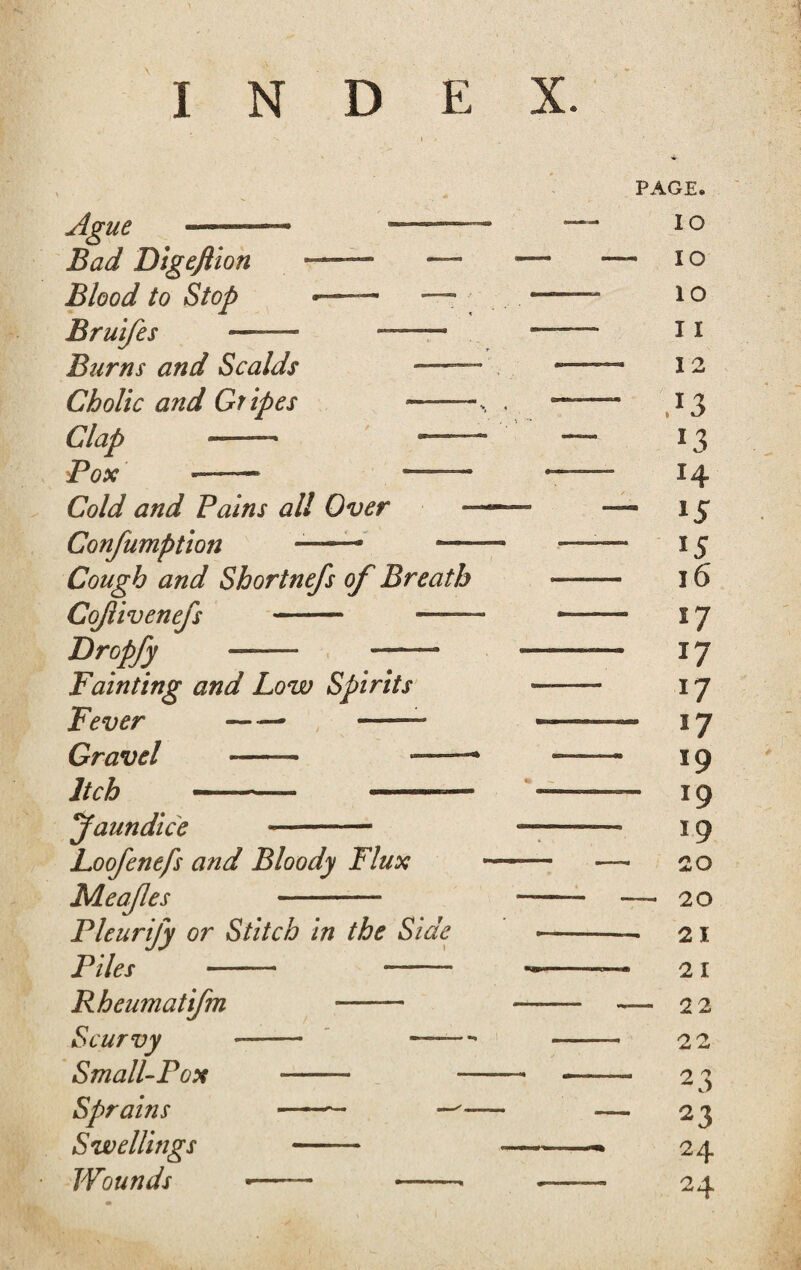 INDEX. Ague ■— Bad Digeflion Blood to Stop Bruifes Burns and Scalds — Cholic and Gr ipes - Clap «- - Pox —— — CWaf Pains all Over Confumption —• — Cough and Shortnefs of Breath Cojlivenefs —- _ Dropfy — — Fainting and Low Spirits Fever -/ — Gravel - ——- --* ——- faun dice —- Loofenefs and Bloody Flux Meajles —-— Pleurify or Stitch in the Side Piles - --- Rheumatifm •—— Scurvy -- --- Small-Pox *—— — Sprains -— — Swellings -— fFibtf # *—— ——- PAGE. IO - IO IO I I 12 ,*3 *3 H - 15 15 16 17 17 17 - !7 19 - 19 19 20 - 20 - 21 21 - 22 22 3 2 — 23 24 24