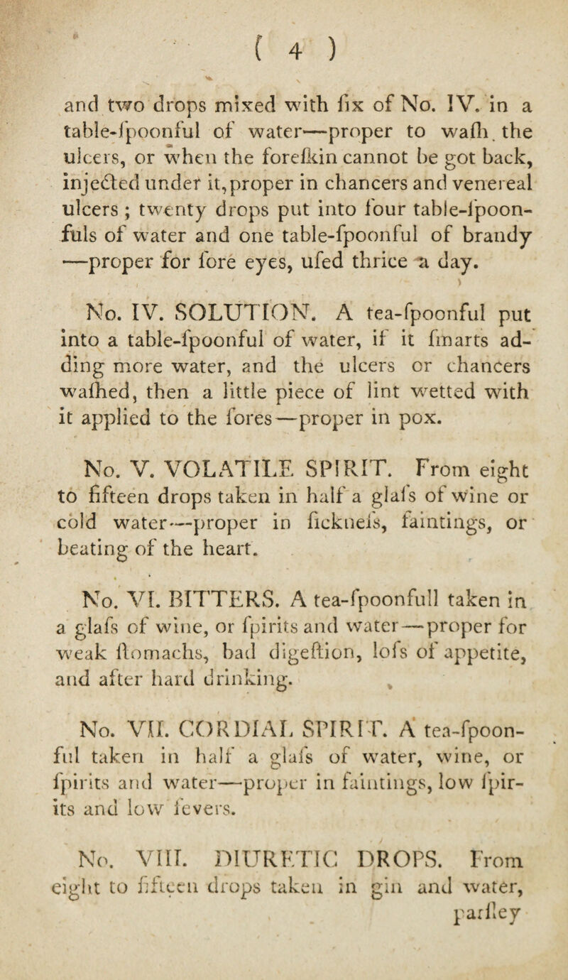 & and two drops mixed with fix of No. IV. in a table-fpoonful of water—proper to wafh.the ulcers, or when the forelkin cannot be got back, injected under it,proper in chancers and venereal ulcers ; twenty drops put into four tabie-lpoon- fuls of water and one table-fpoonful of brandy —proper for fore eyes, ufed thrice a day. , * \ No. IV. SOLUTION. A tea-fpoonful put into a table-fpoonful of water, if it fin arts ad¬ ding more water, and the ulcers or chancers wafhed, then a little piece of lint vcetted with it applied to the fores—proper in pox. No. V. VOLATILE SPIRIT. From eight to fifteen drops taken in half a giais of wine or cold water—proper in fickneis, taintings, or beating of the heart. • No. VI. BITTERS. A tea-fpoonful] taken in a glafs of wine, or fpirits and water — proper for weak llomachs, bad digeftion, lofs of appetite, and after hard drinking. No. VII. CORDIAL SPIRIT. A tea-fpoon¬ ful taken in half a glafs of water, wine, or fpirits and water—proper in faintings, low fpir- its and low levers. No. VIII. DIURETIC DROPS. From eight to fifteen drops taken in gin and water, parlley
