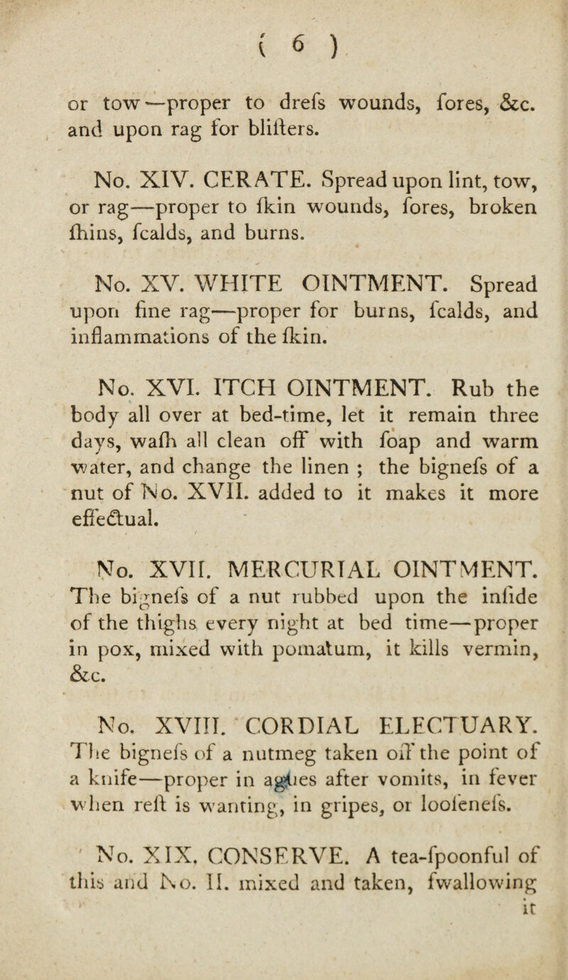 or tow—proper to drefs wounds, fores, &c. and upon rag for blitters. No. XIV. CERATE. Spread upon lint, tow, or rag—proper to fkin wounds, fores, broken fhins, fcalds, and burns. No. XV. WHITE OINTMENT. Spread upon fine rag—proper for burns, fcalds, and inflammations of the fkin. No. XVI. ITCH OINTMENT. Rub the body all over at bed-time, let it remain three days, wafli all clean off with foap and warm water, and change the linen ; the bignefs of a nut of No. XVII. added to it makes it more effe&ual. / No. XVII. MERCURIAL OINTMENT. The bignefs of a nut rubbed upon the infiide of the thighs every night at bed time—proper in pox, mixed with pomatum, it kills vermin, &c. No. XVIII. CORDIAL ELECTUARY. The bignefs of a nutmeg taken off the point of a knife—proper in aggies after vomits, in fever when refi is wanting, in gripes, or loofenefs. No. XIX. CONSERVE. A tea-fpoonful of this and No. 11. mixed and taken, fwallowing it