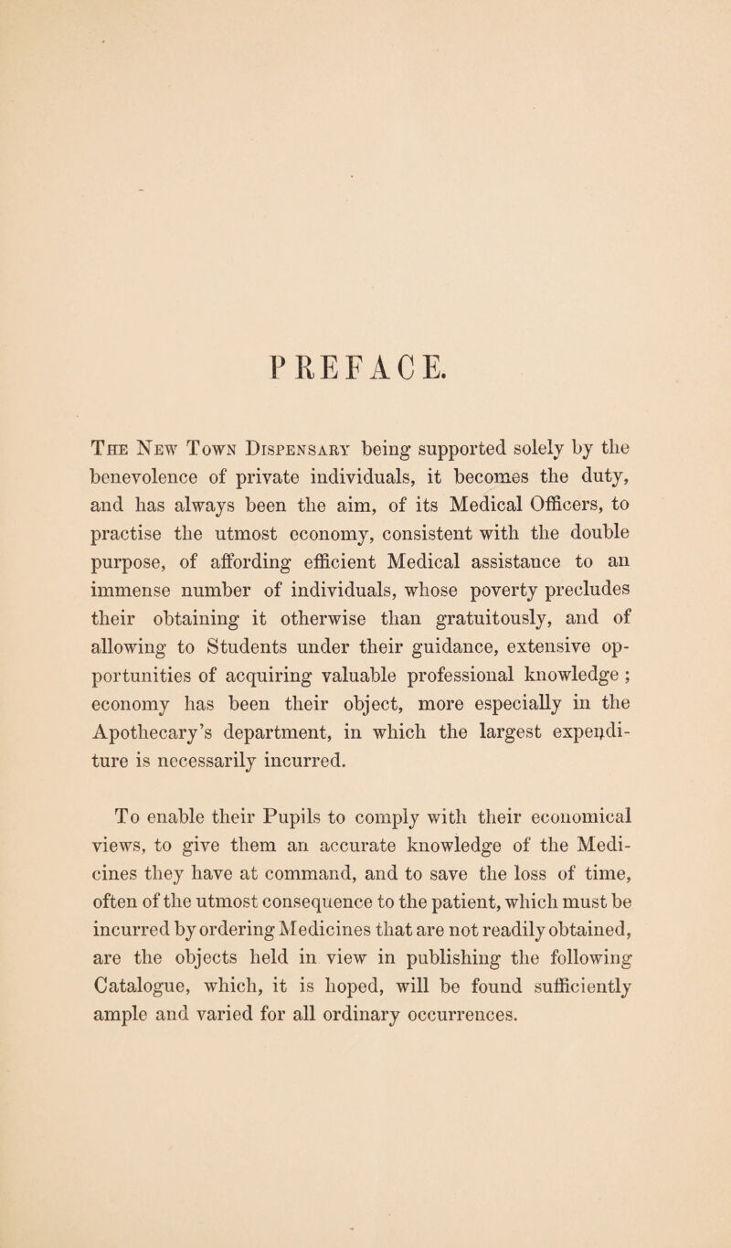 PREFACE. The New Town Dispensary being supported solely by the benevolence of private individuals, it becomes the duty, and has always been the aim, of its Medical Officers, to practise the utmost economy, consistent with the double purpose, of affording efficient Medical assistance to an immense number of individuals, whose poverty precludes their obtaining it otherwise than gratuitously, and of allowing to Students under their guidance, extensive op¬ portunities of acquiring valuable professional knowledge ; economy has been their object, more especially in the Apothecary’s department, in which the largest expendi¬ ture is necessarily incurred. To enable their Pupils to comply with their economical views, to give them an accurate knowledge of the Medi¬ cines they have at command, and to save the loss of time, often of the utmost consequence to the patient, which must be incurred by ordering Aledicines that are not readily obtained, are the objects held in view in publishing the following Catalogue, which, it is hoped, will be found sufficiently ample and varied for all ordinary occurrences.