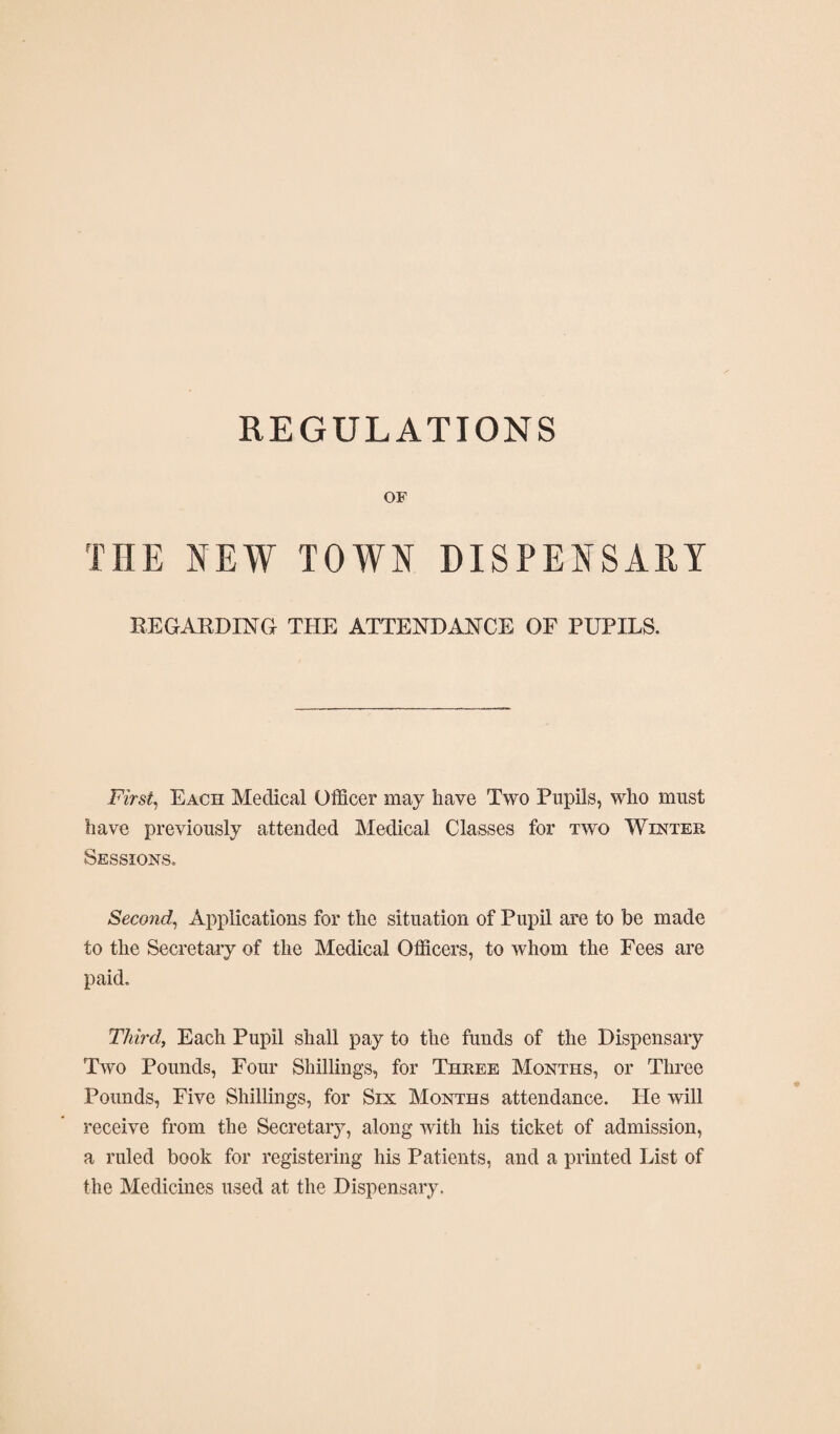 REGULATIONS OF THE NEW TOWN DISPENSARY EEGABDING THE ATTENDANCE OF PUPILS. Firsts Each Medical Officer may have Two Pupils, who must have previously attended Medical Classes for two Winter Sessions. Second^ Applications for the situation of Pupil are to be made to the Secretary of the Medical Officers, to whom the Fees are paid. Third, Each Pupil shall pay to the funds of the Dispensary Two Pounds, Four Shillings, for Three Months, or Three Pounds, Five Shillings, for Six Months attendance. He will receive from the Secretary, along with his ticket of admission, a ruled book for registering his Patients, and a printed List of the Medicines used at the Dispensary.
