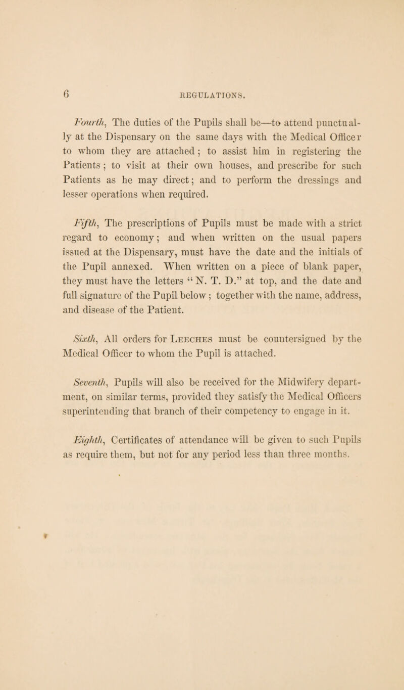 Fourth^ The duties of the Pupils shall be—to attend punctual¬ ly at the Dispensary on the same days with the Medical Officer to whom they are attached; to assist him in registering the Patients ; to visit at their own houses, and prescribe for such Patients as he may direct; and to perform the dressings and lesser operations when required. Fifths The prescriptions of Pupils must be made with a strict regard to economy; and when written on the usual papers issued at the Dispensary, must have the date and the initials of the Pupil annexed. When written on a piece of blank paper, they must have the letters “N. T. D.” at top, and the date and full signature of the Pupil below; together with the name, address, and disease of the Patient. Sixths All orders for Leeches must be countersigned by the Medical Officer to whom the Pupil is attached. Seventh^ Pupils will also be received for the Midwifery depart¬ ment, on similar terms, provided they satisfy the IMedical Officers superintending that branch of their competency to engage in it. Eighth., Certificates of attendance will be given to such Pupils as require them, but not for any period less than three months.