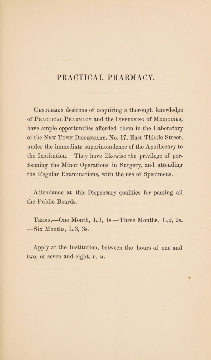 PRACTICAL PHARMACY. Gentlemen desirous of acquiring a thorough knowledge of Pkactioal Pharmacy and the Dispensing of Medicines, have ample opportunities afforded them in the Laboratory of the New Town Dispensary, No. 17, East Thistle Street, under the immediate superintendence of the Apothecary to the Institution. They have likewise the privilege of per¬ forming the Minor Operations in Surgery, and attending the Regular Examinations, with the use of Specimens. Attendance at this Dispensary qualifies for passing all the Public Boards. Terms,—One Month, L.l, Is.—Three Months, L.2, 2s. —Six Months, L.3, 3s. Apply at the Institution, between the hours of one and two, or seven and eight, p. m.