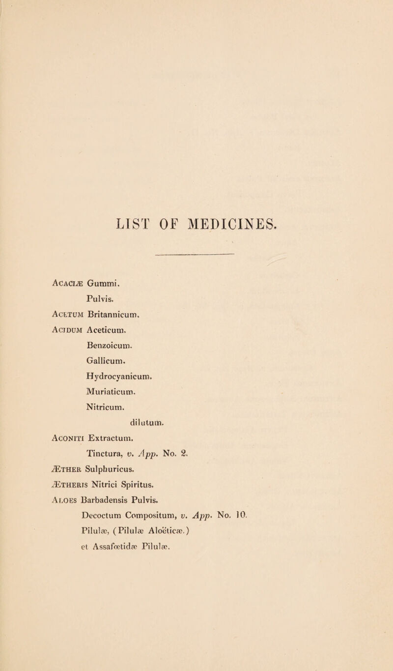 LIST OF MEDICINES. Acaci.® Gummi. Pulvis. Acetum Britannicum. Acidum Aceticum. Benzoicum. Gallicum. Hydrocyanicum. Muriaticum. Nitricum. dilutum. Aconiti Extractum. Tinctura, v. App. No. 2, .^THER Sulphuricus. .^Etheris Nitrici Spiritus. Aloes Barbadensis Pulvis. Decoctum Compositum, v. App. No, 10, Pilul a), (Pilulae Aloetica?.) et Assafoetidae Pilulae.