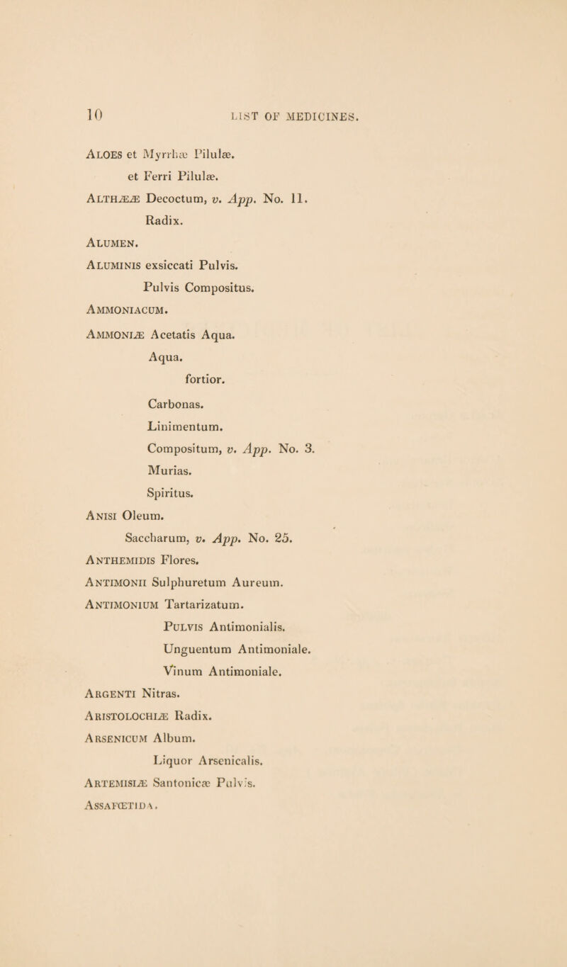 Aloes et MyrrhcC Pilulae. et Ferri Pilulae. Decoctum, v. App. No. 11. Radix. Alumen. Aluminis exsiccati Pulvis. Pulvis Compositus. Ammoniacum. Ammonia Acetatis Aqua. Aqua. fortior. Carbonas. Linirnentum. Compositum, v. App. No. 3. Murias. Spiritus. A NISI Oleum. Saccharum, v. App. No. 25. Anthemidis Flores, Antimonii Sulphuretum Aureum. Antimonium Tartarizatum. Pulvis Antimonialis. Unguentum Antimoniale. Vinum Antimoniale. Argenti Nitras. Aristolochi^ Radix. Arsenicum Album. Liquor Arsenicalis. Artemisije Santonicae Pulvis. Assaecetid A.