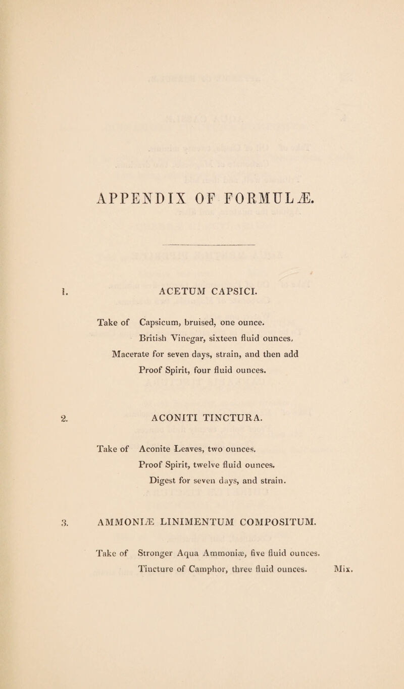 APPENDIX OF FORMULA ACETUM CAPSICI. Take of Capsicum, bruised, one ounce. British Vinegar, sixteen fluid ounces. Macerate for seven days, strain, and then add Proof Spirit, four fluid ounces. ACONITI TINCTURA. Take of Aconite Leaves, two ounces. Proof Spirit, twelve fluid ounces. Digest for seven days, and strain. AMMONIiE LINIMENTUM COMPOSITUM. Take of Stronger Aqua Ammoniae, five fluid ounces. Tincture of Camphor, three fluid ounces.