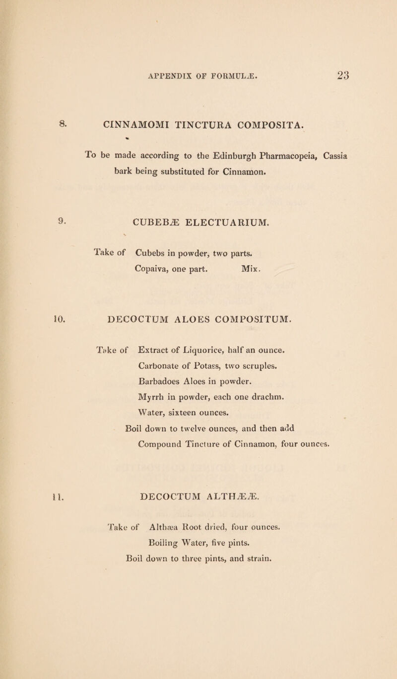 CINNAMOMI TINCTURA COMPOSITA. To be made according to the Edinburgh Pharmacopeia, Cassia bark being substituted for Cinnamon. CUBEB^ ELECTUARIUM. Take of Cubebs in powder, two parts. Copaiva, one part. Mis. DECOCTUM ALOES COMPOSITUM. Take of Extract of Liquorice, half an ounce. Carbonate of Potass, two scruples. Barbadoes Aloes in powder. Myrrh in powder, each one drachm. Water, sixteen ounces. Boil down to twelve ounces, and then add Compound Tincture of Cinnamon, four ounces. DECOCTUM ALTHA:^. Take of Althaea Root dried, four ounces. Boiling Water, five pints. Boil down to three pints, and strain.