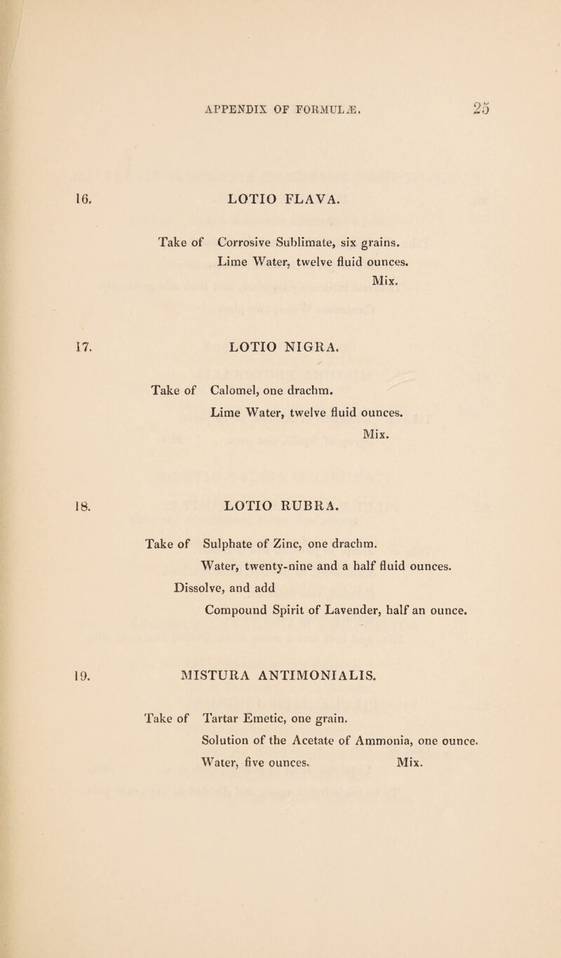 LOTIO FLAVA. Take of Corrosive Sublimate, six grains. Lime Water, twelve fluid ounces. Mix. LOTIO NIGRA. Take of Calomel, one drachm. Lime Water, twelve fluid ounces. Mix. LOTIO RUBRA. Take of Sulphate of Zinc, one drachm. Water, twenty-nine and a half fluid ounces. Dissolve, and add Compound Spirit of Lavender, half an ounce. MISTURA ANTIMONIALIS. Take of Tartar Emetic, one grain. Solution of the Acetate of Ammonia, one ounce. Water, five ounces. Mix.