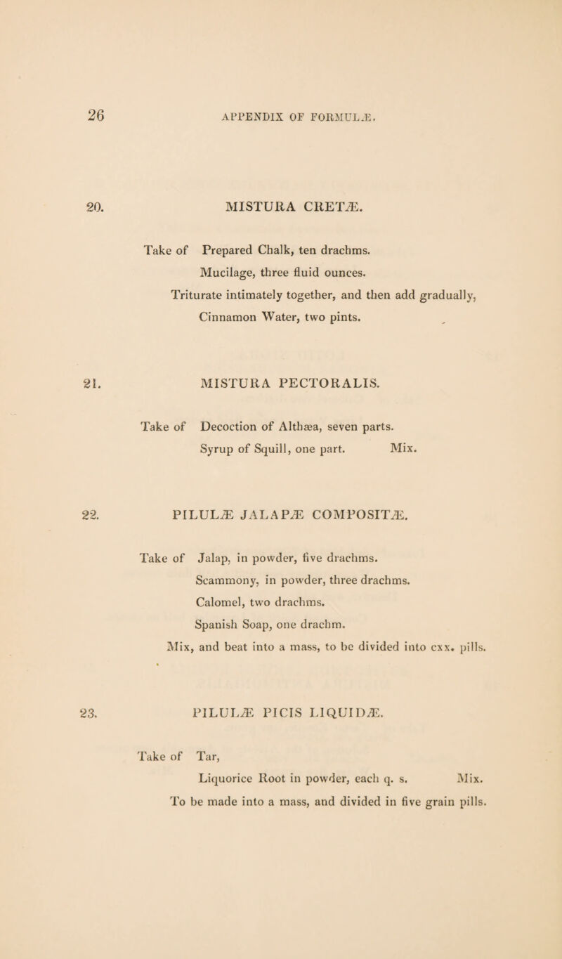 MISTURA CRETiE. Take of Prepared Chalk, ten drachms. Mucilage, three fluid ounces. Triturate intimately together, and then add gradually, Cinnamon Water, two pints. MISTURA PECTORALIS. Take of Decoction of Althaea, seven parts. Syrup of Squill, one part. Mix. PILULE JALAPAi: COMPOSITAi. Take of Jalap, in powder, five drachms. Scammony, in powder, three drachms. Calomel, two drachms. Spanish Soap, one drachm. Mix, and beat into a mass, to be divided into cxx. pills PILULA2 PICIS LIQUID.E. Take of Tar, Liquorice Root in powder, eacli q. s. Mix. To be made into a mass, and divided in five grain pills