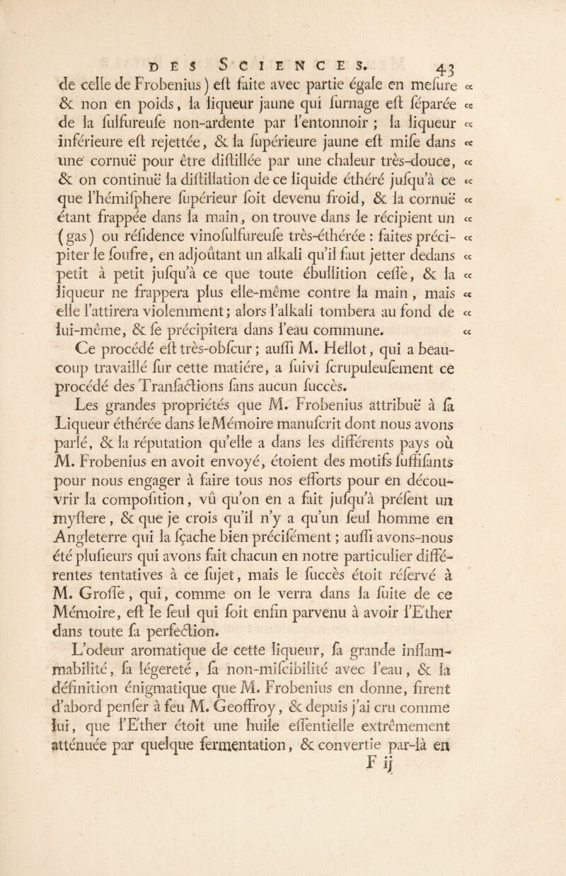 de celle de Frobenius ) eft faite avec partie égaie en inclure & non en poids, ia liqueur jaune qui fumage eft féparée de la fulfureufe non-ardente par i’eiltonnoir ; la liqueur inférieure eft rejettée, & la fupérieure jaune eft mile dans une cornue pour être diftiiiée par une chaleur très-douce, & on continue la diftillation de ce liquide éthéré julqu’à ce que i’hémifphere liipérieur foit devenu froid, & la cornue étant frappée dans la main, on trouve dans le récipient un ( gas ) ou réfidence vinolulfureule très-éthérée : faites préci¬ piter le foufre, en adjoûtant un alkali qu’il faut jetter dedans petit à petit jufqu’à ce que toute ébullition celle, & la liqueur ne frappera plus elle-même contre la main , mais elle l’attirera violemment ; alors l’alkali tombera au fond de lui-même, & fe précipitera dans l’eau commune. Ce procédé eft très-oblcur ; aulfi M. Hellot, qui a beau¬ coup travaillé fur cette matière, a fuivi fcrupuleulèment ce procédé des Transitions fans aucun fuccès. Les grandes propriétés que M. Frobenius attribue à là Liqueur éthérée dans le Mémoire manulcrit dont nous avons parlé, & ia réputation qu’elle a dans les différents pays où M. Frobenius en avoit envoyé, étoient des motifs fuffilants pour nous engager à faire tous nos efforts pour en décou¬ vrir la compoûtion, vû qu’011 en a fait julqu’à prélènt un myftere, & que je crois qu’il n’y a qu’un leul homme en Angleterre qui la fçache bien précilement ; aulfi avons-nous été plufieurs qui avons fait chacun en notre particulier diffé¬ rentes tentatives à ce fujet, mais le fuccès étoit réfervé à M. Grolfe, qui, comme on le verra dans la fuite de ce Mémoire, eft le feu! qui foit enfin parvenu à avoir l’Ether dans toute fa perfection. L’odeur aromatique de cette liqueur, fà grande inflam¬ mabilité , fa légèreté, fà non-mifcibilité avec l’eau, & la définition énigmatique queM. Frobenius en donne, firent d’abord penfer à feu M. Geoffroy, & depuis j’ai cru comme lui, que l’Ether étoit une huile effentielle extrêmement atténuée par quelque fermentation, & convertie par-là eu Fi] cc ce ce ce cc £C CC cc cc cc cc cc cc cc