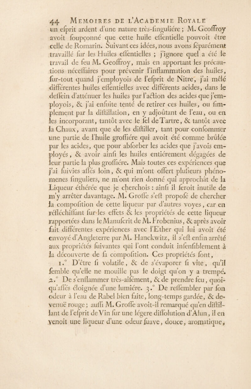 un efprit ardent d’une nature très-finguliére ; M. Geoffroy avoit foupçonné que cette huiie eflèntieile pouvoit être celle de Romarin. Suivant ces idées, nous avons féparément travaillé fur les Huiles eflèntielles ; j’ignore quel a été le travail de feu M. Geoffroy, mais en apportant les précau¬ tions néceflàires pour prévenir l’inflammation des huiles, fur-tout quand j’employois de i’efprit de Nitre, j’ai mêlé différentes huiles eflèntielles avec différents acides, dans le deflèin d’atténuer les huiles par l’aétion des acides que j’em¬ ployois, & j’ai enfiiite tenté de retirer ces huiles, ou Am¬ plement par la diftiilation, en y adjoûtant de l’eau, ou en les incorporant, tantôt avec le lel de Tartre, & tantôt avec la Chaux, avant que de les difliller, tant pour confommer une partie de l’huile grofliére qui avoit été comme brûlée par les acides, que pour abiorber les acides que j’avois em¬ ployés , & avoir ainfi les huiles entièrement dégagées de leur partie la plus grofliére. Mais toutes ces expériences que j’ai fui vies allés loin, «5e qui m’ont offert plufieurs phéno¬ mènes Singuliers, ne m’ont rien donné qui approchât de la Liqueur éthérée que je cherchois : ainfi il feroit inutile de m’y arrêter davantage. M. Groflè s’elt propofé de chercher la compofition de cette liqueur par d’autres voyes, car en réfléchiflant fur les effets & les propriétés de cette liqueur rapportées dans leManufcrit de M. Frobenius, «5e après avoir fait différentes expériences avec l’Ether qui lui avoit été envoyé d’Angleterre par M. Hanckwitz, il s’efl: enfin arrêté aux propriétés fuivantes qui l’ont conduit infènfiblement à la découverte de la compofition. Ces propriétés /ont, i. D’être fi volatile, & de s’évaporer fi vite, qu’il femble quelle ne mouille pas le doigt qu’on y a trempé. j2.° De s’enflammer très-aifément, &de prendre feu, quoi- qu’aflés éloignée d’une lumière. 3.0 De reflèmbler par ion odeur à l’eau de Rabel bien faite, long-temps gardée, & de¬ venue rouge ; auffi M. Groflè avoit-if remarqué qu’en diAil¬ lant de l’elprit deVin fur une légère diflolution d’Alun, il en ■yenoit une liqueur d’une odeur fuave, douce, aromatique,